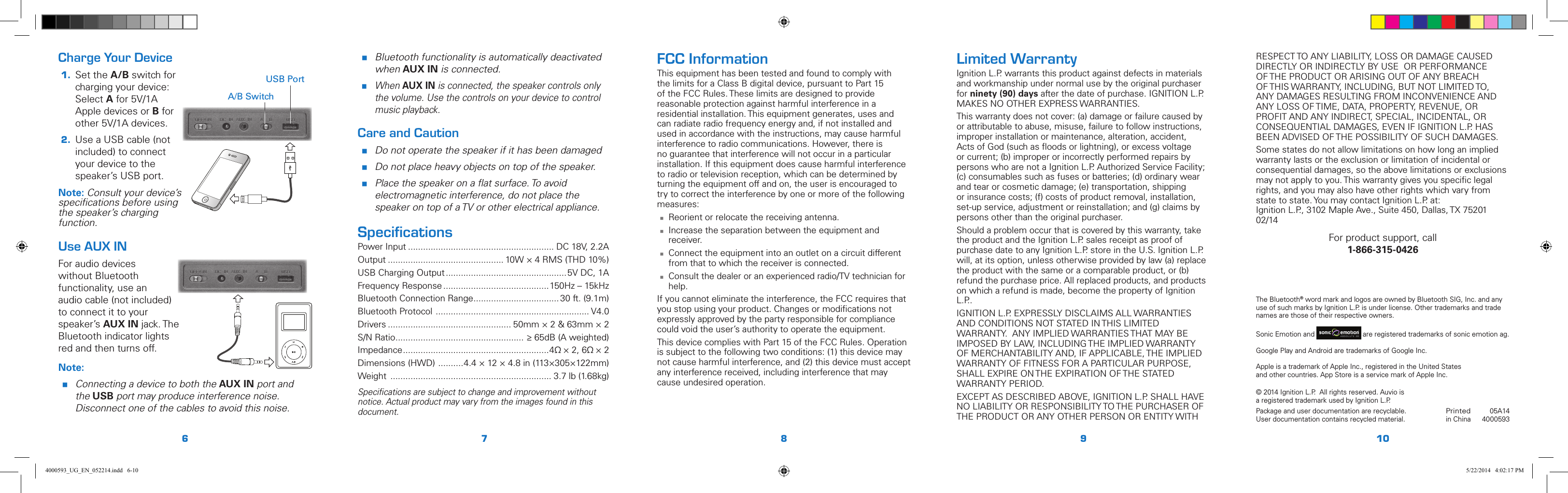 6 7 8 9 10Charge Your Device1.  Set the A/B switch for charging your device: Select A for 5V/1A Apple devices or B for other 5V/1A devices. 2. Use a USB cable (not included) to connect your device to the speaker’s USB port.Note: Consult your device’s speciﬁcations before using the speaker’s charging function.Use AUX INFor audio devices  without Bluetooth functionality, use an audio cable (not included) to connect it to your speaker’s AUX IN jack. The Bluetooth indicator lights red and then turns off.Note: Connecting a device to both the AUX IN port and the USB port may produce interference noise. Disconnect one of the cables to avoid this noise.Printedin China05A144000593© 2014 Ignition L.P.  All rights reserved. Auvio is a registered trademark used by Ignition L.P. Package and user documentation are recyclable. User documentation contains recycled material.  The Bluetooth® word mark and logos are owned by Bluetooth SIG, Inc. and any use of such marks by Ignition L.P. is under license. Other trademarks and trade names are those of their respective owners.Sonic Emotion and 5 / Version 1.2 Brand / Confidential  sonic emotion ag 2012 Logo Standard version  are registered trademarks of sonic emotion ag.Google Play and Android are trademarks of Google Inc.Apple is a trademark of Apple Inc., registered in the United States  and other countries. App Store is a service mark of Apple Inc.Limited WarrantyIgnition L.P. warrants this product against defects in materials and workmanship under normal use by the original purchaser for ninety (90) days after the date of purchase. IGNITION L.P. MAKES NO OTHER EXPRESS WARRANTIES.This warranty does not cover: (a) damage or failure caused by or attributable to abuse, misuse, failure to follow instructions, improper installation or maintenance, alteration, accident, Acts of God (such as ﬂoods or lightning), or excess voltage or current; (b) improper or incorrectly performed repairs by persons who are not a Ignition L.P. Authorized Service Facility; (c) consumables such as fuses or batteries; (d) ordinary wear and tear or cosmetic damage; (e) transportation, shipping or insurance costs; (f) costs of product removal, installation, set-up service, adjustment or reinstallation; and (g) claims by persons other than the original purchaser.Should a problem occur that is covered by this warranty, take the product and the Ignition L.P. sales receipt as proof of purchase date to any Ignition L.P. store in the U.S. Ignition L.P. will, at its option, unless otherwise provided by law (a) replace the product with the same or a comparable product, or (b) refund the purchase price. All replaced products, and products on which a refund is made, become the property of Ignition L.P..IGNITION L.P. EXPRESSLY DISCLAIMS ALL WARRANTIES AND CONDITIONS NOT STATED IN THIS LIMITED WARRANTY.  ANY IMPLIED WARRANTIES THAT MAY BE IMPOSED BY LAW, INCLUDING THE IMPLIED WARRANTY OF MERCHANTABILITY AND, IF APPLICABLE, THE IMPLIED WARRANTY OF FITNESS FOR A PARTICULAR PURPOSE, SHALL EXPIRE ON THE EXPIRATION OF THE STATED WARRANTY PERIOD. EXCEPT AS DESCRIBED ABOVE, IGNITION L.P. SHALL HAVE NO LIABILITY OR RESPONSIBILITY TO THE PURCHASER OF THE PRODUCT OR ANY OTHER PERSON OR ENTITY WITH FCC InformationThis equipment has been tested and found to comply with the limits for a Class B digital device, pursuant to Part 15 of the FCC Rules. These limits are designed to provide reasonable protection against harmful interference in a residential installation. This equipment generates, uses and can radiate radio frequency energy and, if not installed and used in accordance with the instructions, may cause harmful interference to radio communications. However, there is no guarantee that interference will not occur in a particular installation. If this equipment does cause harmful interference to radio or television reception, which can be determined by turning the equipment off and on, the user is encouraged to try to correct the interference by one or more of the following measures: Reorient or relocate the receiving antenna. Increase the separation between the equipment and receiver. Connect the equipment into an outlet on a circuit different from that to which the receiver is connected. Consult the dealer or an experienced radio/TV technician for help.If you cannot eliminate the interference, the FCC requires that you stop using your product. Changes or modiﬁcations not expressly approved by the party responsible for compliance could void the user’s authority to operate the equipment. This device complies with Part 15 of the FCC Rules. Operation is subject to the following two conditions: (1) this device may not cause harmful interference, and (2) this device must accept any interference received, including interference that may cause undesired operation. Bluetooth functionality is automatically deactivated when AUX IN is connected. When AUX IN is connected, the speaker controls only the volume. Use the controls on your device to control music playback.Care and Caution Do not operate the speaker if it has been damaged  Do not place heavy objects on top of the speaker. Place the speaker on a ﬂat surface. To avoid electromagnetic interference, do not place the speaker on top of a TV or other electrical appliance.SpeciﬁcationsPower Input .......................................................... DC 18V, 2.2AOutput .............................................. 10W × 4 RMS (THD 10%)USB Charging Output ................................................5V DC, 1AFrequency Response ..........................................150Hz – 15kHzBluetooth Connection Range .................................. 30 ft. (9.1m)Bluetooth Protocol  ............................................................. V4.0Drivers ................................................. 50mm × 2 &amp; 63mm × 2S/N Ratio ................................................... ≥ 65dB (A weighted)Impedance ..........................................................4Ω × 2, 6Ω × 2Dimensions (HWD)  ..........4.4 × 12 × 4.8 in (113×305×122mm)Weight  ................................................................ 3.7 lb (1.68kg)Speciﬁcations are subject to change and improvement without notice. Actual product may vary from the images found in this document.A/B SwitchUSB PortRESPECT TO ANY LIABILITY, LOSS OR DAMAGE CAUSED DIRECTLY OR INDIRECTLY BY USE  OR PERFORMANCE OF THE PRODUCT OR ARISING OUT OF ANY BREACH OF THIS WARRANTY, INCLUDING, BUT NOT LIMITED TO, ANY DAMAGES RESULTING FROM INCONVENIENCE AND ANY LOSS OF TIME, DATA, PROPERTY, REVENUE, OR PROFIT AND ANY INDIRECT, SPECIAL, INCIDENTAL, OR CONSEQUENTIAL DAMAGES, EVEN IF IGNITION L.P. HAS BEEN ADVISED OF THE POSSIBILITY OF SUCH DAMAGES.Some states do not allow limitations on how long an implied warranty lasts or the exclusion or limitation of incidental or consequential damages, so the above limitations or exclusions may not apply to you. This warranty gives you speciﬁc legal rights, and you may also have other rights which vary from state to state. You may contact Ignition L.P. at: Ignition L.P., 3102 Maple Ave., Suite 450, Dallas, TX 75201     02/14For product support, call  1-866-315-04264000593_UG_EN_052214.indd   6-10 5/22/2014   4:02:17 PM