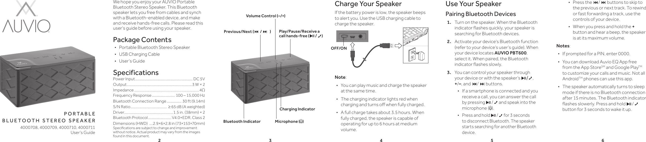 23456p o r t a b l e b l u e t o o t h  s t e r e o  s p e a k e rWe hope you enjoy your AUVIO Portable Bluetooth Stereo Speaker. This Bluetooth speaker lets you free from cables and synch with a Bluetooth-enabled device, and make and receive hands-free calls. Please read this user&apos;s guide before using your speaker.Package Contents •Portable Bluetooth Stereo Speaker •USB Charging Cable •User’s GuideSpecificationsPower Input .............................................................. DC 5VOutput ......................................................................3 W × 2Impedance ......................................................................4ΩFrequency Response ......................... 100 – 15,000 HzBluetooth Connection Range ................ 30 ft (9.14m)S/N Ratio .......................................  ≥ 65 dB (A weighted)Driver.....................................................1.5 in. (38mm) × 2Bluetooth Protocol .........................V4.0+EDR, Class 2 Dimensions (HWD)  ....2.9×6×2.8 in (73×153×70mm)Specications are subject to change and improvement without notice. Actual product may vary from the images found in this document.Charge Your SpeakerIf the battery power is low, the speaker beeps to alert you. Use the USB charging cable to charge the speaker.Note:  •You can play music and charge the speaker at the same time. •The charging indicator lights red when charging and turns o when fully charged. •A full charge takes about 3.5 hours. When fully charged, the speaker is capable of operating for up to 6 hours at medium volume. Use Your SpeakerPairing Bluetooth Devices1.  Turn on the speaker. When the Bluetooth indicator ashes quickly, your speaker is searching for Bluetooth devices.2.  Activate your device’s Bluetooth function (refer to your device’s user’s guide). When your device locates AUVIO PBT600, select it. When paired, the Bluetooth indicator ashes slowly.3.  You can control your speaker through your device or with the speaker’s §/, +/–, and / buttons. •If a smartphone is connected and you receive a call, you can answer the call by pressing § / and speak into the microphone ( ). •Press and hold § / for 3 seconds to disconnect Bluetooth. The speaker starts searching for another Bluetooth device.User’s Guide4000708, 4000709, 4000710, 4000711 •Press the / buttons to skip to the previous or next track. To rewind or fast forwarding a track, use the controls of your device. •When you press and hold the + button and hear a beep, the speaker is at its maximum volume.Notes: •If prompted for a PIN, enter 0000. •You can download Auvio EQ App free from the App StoreSM and Google PlayTM to customize your calls and music. Not all AndroidTM phones can use this app. •The speaker automatically turns to sleep mode if there is no Bluetooth connection after 15 minutes. The Bluetooth indicator ashes slowerly. Press and hold § / button for 3 seconds to wake it up.Bluetooth IndicatorPrevious/Next (/)Play/Pause/Receive a call hands-free (§ /)Volume Control (–/+)Microphone ( )Charging IndicatorOFF/ON