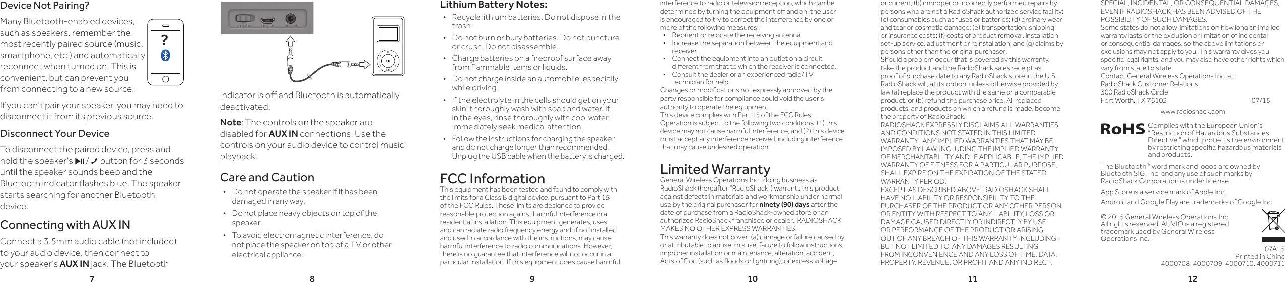 78 9 10 11 12Lithium Battery Notes: •Recycle lithium batteries. Do not dispose in the trash.  •Do not burn or bury batteries. Do not puncture or crush. Do not disassemble. • Charge batteries on a reproof surface away from ammable items or liquids.  •Do not charge inside an automobile, especially while driving. •If the electrolyte in the cells should get on your skin, thoroughly wash with soap and water. If in the eyes, rinse thoroughly with cool water. Immediately seek medical attention. •Follow the instructions for charging the speaker and do not charge longer than recommended. Unplug the USB cable when the battery is charged.FCC InformationThis equipment has been tested and found to comply with the limits for a Class B digital device, pursuant to Part 15 of the FCC Rules. These limits are designed to provide reasonable protection against harmful interference in a residential installation. This equipment generates, uses, and can radiate radio frequency energy and, if not installed and used in accordance with the instructions, may cause harmful interference to radio communications. However, there is no guarantee that interference will not occur in a particular installation. If this equipment does cause harmful interference to radio or television reception, which can be determined by turning the equipment o and on, the user is encouraged to try to correct the interference by one or more of the following measures:•  Reorient or relocate the receiving antenna.•  Increase the separation between the equipment and receiver. •  Connect the equipment into an outlet on a circuit dierent from that to which the receiver is connected. •  Consult the dealer or an experienced radio/TV technician for help.Changes or modications not expressly approved by the party responsible for compliance could void the user’s authority to operate the equipment.This device complies with Part 15 of the FCC Rules. Operation is subject to the following two conditions: (1) this device may not cause harmful interference, and (2) this device must accept any interference received, including interference that may cause undesired operation.Limited WarrantyGeneral Wireless Operations Inc., doing business as RadioShack (hereafter “RadioShack”) warrants this product against defects in materials and workmanship under normal use by the original purchaser for ninety (90) days after the date of purchase from a RadioShack-owned store or an authorized RadioShack franchisee or dealer.  RADIOSHACK MAKES NO OTHER EXPRESS WARRANTIES.This warranty does not cover: (a) damage or failure caused by or attributable to abuse, misuse, failure to follow instructions, improper installation or maintenance, alteration, accident, Acts of God (such as oods or lightning), or excess voltage © 2015 General Wireless Operations Inc.  All rights reserved. AUVIO is a registered  trademark used by General Wireless Operations Inc.Complies with the European Union’s “Restriction of Hazardous Substances Directive,” which protects the environment by restricting specic hazardous materials and products.The Bluetooth® word mark and logos are owned by Bluetooth SIG, Inc. and any use of such marks by RadioShack Corporation is under license.App Store is a service mark of Apple Inc.Android and Google Play are trademarks of Google Inc.07A15Printed in China4000708, 4000709, 4000710, 4000711indicator is o and Bluetooth is automatically deactivated.Note: The controls on the speaker are disabled for AUX IN connections. Use the controls on your audio device to control music playback.Care and Caution •Do not operate the speaker if it has been damaged in any way.  •Do not place heavy objects on top of the speaker. •To avoid electromagnetic interference, do not place the speaker on top of a TV or other electrical appliance.or current; (b) improper or incorrectly performed repairs by persons who are not a RadioShack authorized service facility; (c) consumables such as fuses or batteries; (d) ordinary wear and tear or cosmetic damage; (e) transportation, shipping or insurance costs; (f) costs of product removal, installation, set-up service, adjustment or reinstallation; and (g) claims by persons other than the original purchaser.Should a problem occur that is covered by this warranty, take the product and the RadioShack sales receipt as proof of purchase date to any RadioShack store in the U.S.  RadioShack will, at its option, unless otherwise provided by law (a) replace the product with the same or a comparable product, or (b) refund the purchase price. All replaced products, and products on which a refund is made, become the property of RadioShack.RADIOSHACK EXPRESSLY DISCLAIMS ALL WARRANTIES AND CONDITIONS NOT STATED IN THIS LIMITED WARRANTY.  ANY IMPLIED WARRANTIES THAT MAY BE IMPOSED BY LAW, INCLUDING THE IMPLIED WARRANTY OF MERCHANTABILITY AND, IF APPLICABLE, THE IMPLIED WARRANTY OF FITNESS FOR A PARTICULAR PURPOSE, SHALL EXPIRE ON THE EXPIRATION OF THE STATED WARRANTY PERIOD. EXCEPT AS DESCRIBED ABOVE, RADIOSHACK SHALL HAVE NO LIABILITY OR RESPONSIBILITY TO THE PURCHASER OF THE PRODUCT OR ANY OTHER PERSON OR ENTITY WITH RESPECT TO ANY LIABILITY, LOSS OR DAMAGE CAUSED DIRECTLY OR INDIRECTLY BY USE OR PERFORMANCE OF THE PRODUCT OR ARISING OUT OF ANY BREACH OF THIS WARRANTY, INCLUDING, BUT NOT LIMITED TO, ANY DAMAGES RESULTING FROM INCONVENIENCE AND ANY LOSS OF TIME, DATA, PROPERTY, REVENUE, OR PROFIT AND ANY INDIRECT, Device Not Pairing?Many Bluetooth-enabled devices, such as speakers, remember the most recently paired source (music, smartphone, etc.) and automatically reconnect when turned on. This is convenient, but can prevent you from connecting to a new source.If you can’t pair your speaker, you may need to disconnect it from its previous source.Disconnect Your DeviceTo disconnect the paired device, press and hold the speaker&apos;s § / button for 3 seconds until the speaker sounds beep and the Bluetooth indicator ashes blue. The speaker starts searching for another Bluetooth device.Connecting with AUX INConnect a 3.5mm audio cable (not included) to your audio device, then connect to your speaker’s AUX IN jack. The Bluetooth ?SPECIAL, INCIDENTAL, OR CONSEQUENTIAL DAMAGES, EVEN IF RADIOSHACK HAS BEEN ADVISED OF THE POSSIBILITY OF SUCH DAMAGES.Some states do not allow limitations on how long an implied warranty lasts or the exclusion or limitation of incidental or consequential damages, so the above limitations or exclusions may not apply to you. This warranty gives you specic legal rights, and you may also have other rights which vary from state to state.Contact General Wireless Operations Inc. at: RadioShack Customer Relations 300 RadioShack Circle Fort Worth, TX 76102       07/15www.radioshack.com