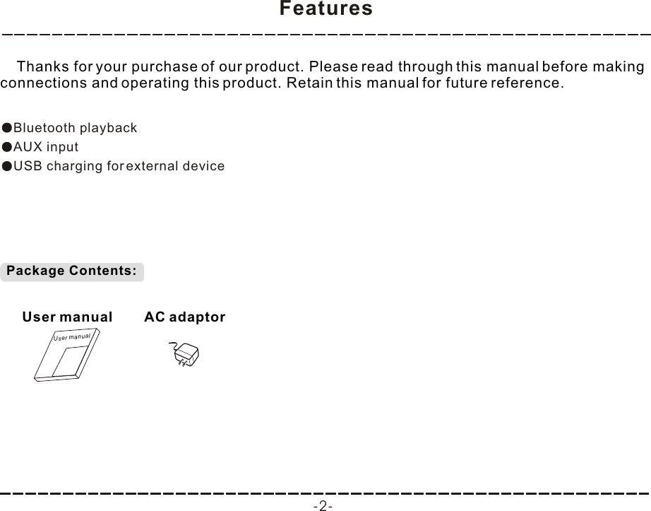 Features -2-    Thanks for your purchase of our product. Please read through this manual before making connections and operating this product. Retain this manual for future reference.Bluetooth playbackAUX inputUSB charging for external device Package Contents:User manualUser manualAC adaptor