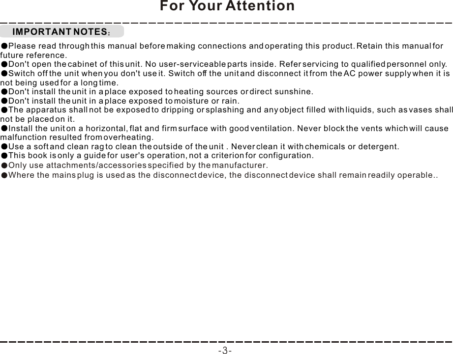 IMPORTANT NOTESFor Your AttentionPlease read through this manual before making connections and operating this product. Retain this manual for future reference.Don&apos;t open the cabinet of this unit. No user-serviceable parts inside. Refer servicing to qualified personnel only.Switch off the unit when you don&apos;t use it. Switch off the unit and disconnect it from the AC power supply when it is not being used for a long time. Don&apos;t install the unit in a place exposed to heating sources or direct sunshine.Don&apos;t install the unit in a place exposed to moisture or rain.The apparatus shall not be exposed to dripping or splashing and any object filled with liquids, such as vases shall not be placed on it.Install the unit on a horizontal, flat and firm surface with good ventilation. Never block the vents which will cause malfunction resulted from overheating.Use a soft and clean rag to clean the outside of the unit . Never clean it with chemicals or detergent.This book is only a guide for user&apos;s operation, not a criterion for configuration.Only use attachments/accessories specified by the manufacturer.Where the mains plug is used as the disconnect device, the disconnect device shall remain readily operable..-3-