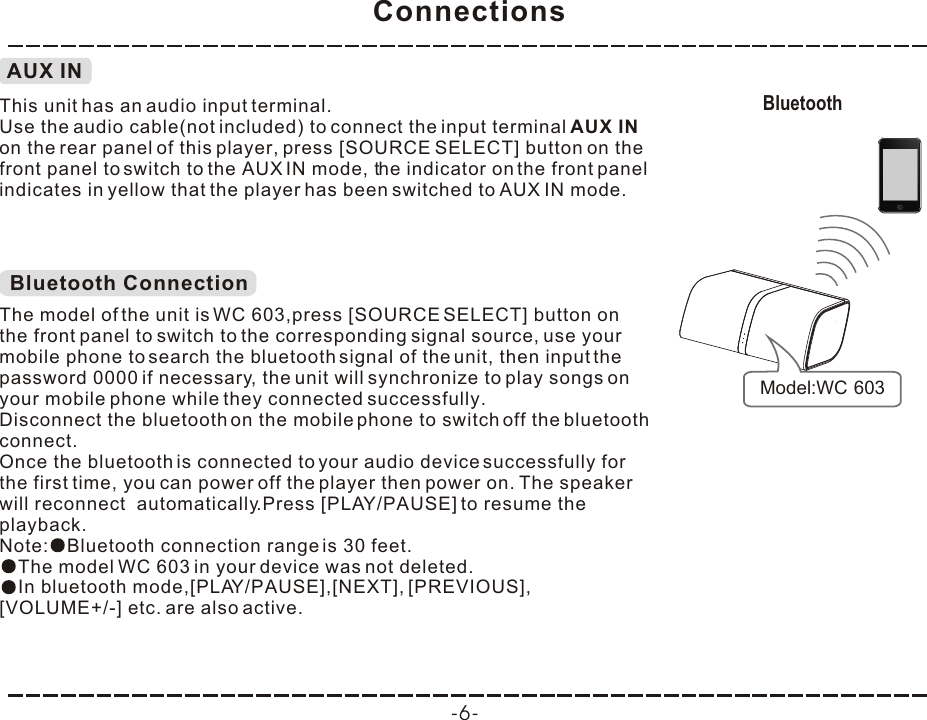 Connections-6-Bluetooth Model:WC 603AUX INThis unit has an audio input terminal.Use the audio cable(not included) to connect the input terminal AUX IN on the rear panel of this player, press [SOURCE  ] button on the front panel to switch to the AUX IN mode, the indicator on the front panel indicates in yellow that the player has been switched to AUX IN mode.SELECTBluetooth ConnectionThe model of the unit is WC 603,press [SOURCE SELECT] button on the front panel to switch to the corresponding signal source, use your mobile phone to search the bluetooth signal of the unit, then input the password 0000 if necessary, the unit will synchronize to play songs on your mobile phone while they connected successfully. Disconnect the bluetooth on the mobile phone to switch off the bluetooth connect.In bluetooth mode,[PLAY/PAUSE],[NEXT], [PREVIOUS], [VOLUME+/-] etc. are also active.Once the bluetooth is connected to your audio device successfully for the first time, you can power off the player then power on. The speaker will reconnect  automatically.Press [PLAY/PAUSE] to resume the playback.Note: Bluetooth connection range is 30 feet.The model WC 603 in your device was not deleted.