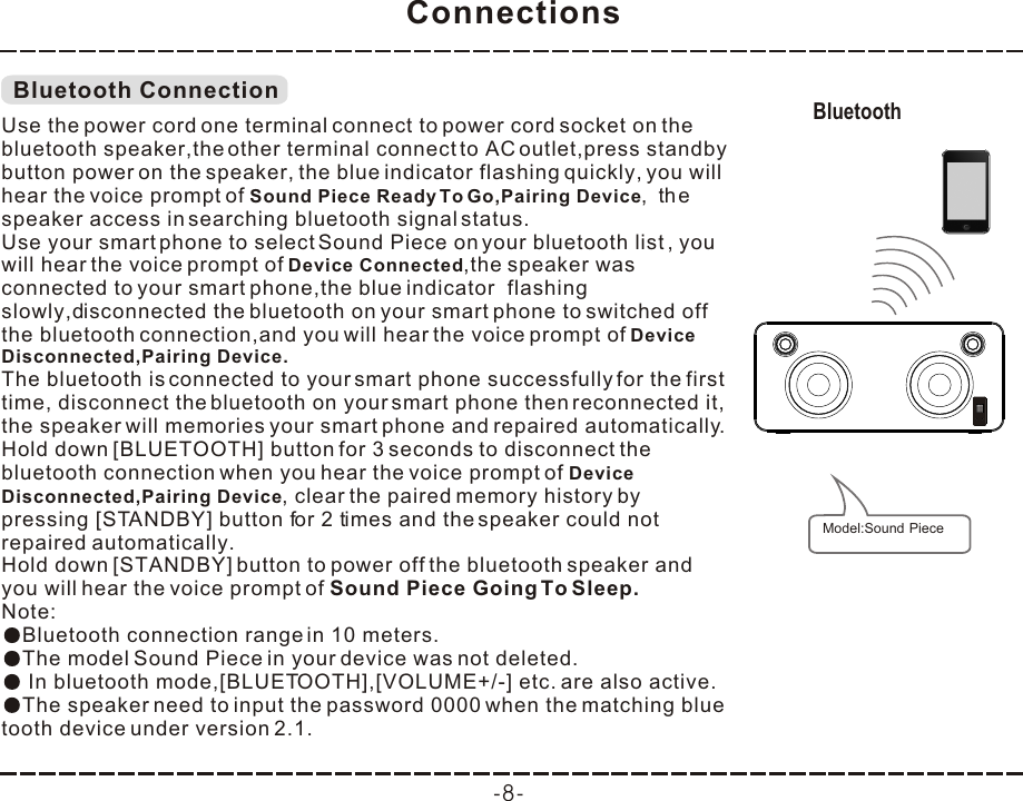 Connections-8-Bluetooth ConnectionUse the power cord one terminal connect to power cord socket on the bluetooth speaker,the other terminal connect to AC outlet,press standby button power on the speaker, the blue indicator flashing quickly, you will hear the voice prompt of Sound Piece Ready To Go,Pairing Device,  the speaker access in searching bluetooth signal status.you will hear the voice prompt of Device Connected, speaker was connected to your smart phone,the blue indicator  flashing slowly,dDevice  Disconnected,Pairing Device.The bluetooth is connected to your smart phone successfully for the first time, disconnect the bluetooth on your smart phone then reconnected it, the speaker will memories your smart phone and repaired automatically.Hold down [BLUETOOTH] button for 3 seconds when you hear the voice prompt of Device  Disconnected,Pairing Deviceautomatically.Note:Bluetooth connection range in 10 meters.The model  in your device was not deleted.The speaker need to input the password 0000 when the matching blue tooth device under version 2.1.Use your smart phone to select Sound Piece on your bluetooth list , the isconnected the bluetooth on your smart phone to switched off the bluetooth connection,and you will hear the voice prompt of to disconnect the bluetooth connection , clear the paired memory history by pressing [STANDBY] button for 2 times and the speaker could not repaired Hold down [STANDBY] button to power off the bluetooth speaker and you will hear the voice prompt of Sound Piece Going To Sleep.Sound Piece  In bluetooth mode,[BLUETOOTH],[VOLUME+/-] etc. are also active.Bluetooth Model:Sound Piece