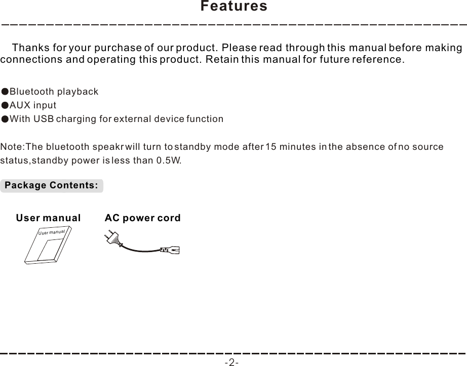 Features -2-    Thanks for your purchase of our product. Please read through this manual before making connections and operating this product. Retain this manual for future reference.Bluetooth playbackAUX inputWith USB charging for external device functionNote:The bluetooth speakr will turn to standby mode after 15 minutes in the absence of no source status,standby power is less than 0.5W.Package Contents:User manualUser manualAC power cord