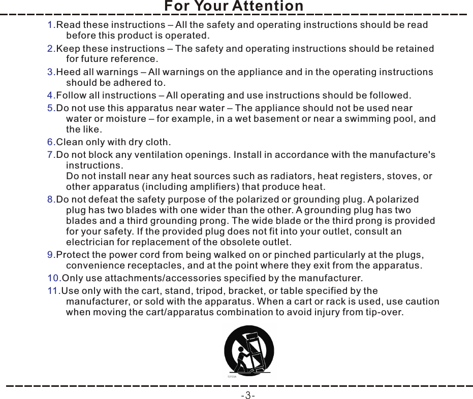 For Your Attention-3-1.2.3.4.5.6.7.8.9.10.11.Read these instructions – All the safety and operating instructions should be read before this product is operated. Keep these instructions – The safety and operating instructions should be retained for future reference. Heed all warnings – All warnings on the appliance and in the operating instructions should be adhered to. Follow all instructions – All operating and use instructions should be followed. Do not use this apparatus near water – The appliance should not be used near water or moisture – for example, in a wet basement or near a swimming pool, and the like.Clean only with dry cloth.Do not block any ventilation openings. Install in accordance with the manufacture&apos;s instructions.Do not install near any heat sources such as radiators, heat registers, stoves, or other apparatus (including amplifiers) that produce heat.Do not defeat the safety purpose of the polarized or grounding plug. A polarized plug has two blades with one wider than the other. A grounding plug has two blades and a third grounding prong. The wide blade or the third prong is provided for your safety. If the provided plug does not fit into your outlet, consult an electrician for replacement of the obsolete outlet.Protect the power cord from being walked on or pinched particularly at the plugs, convenience receptacles, and at the point where they exit from the apparatus.Only use attachments/accessories specified by the manufacturer.Use only with the cart, stand, tripod, bracket, or table specified by the manufacturer, or sold with the apparatus. When a cart or rack is used, use caution when moving the cart/apparatus combination to avoid injury from tip-over.