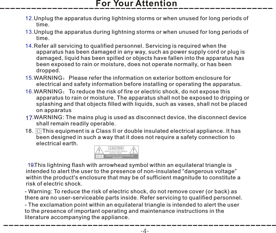 For Your Attention-4-12.13.14.15.16..Unplug the apparatus during lightning storms or when unused for long periods of time.Unplug the apparatus during lightning storms or when unused for long periods of time.Refer all servicing to qualified personnel. Servicing is required when the apparatus has been damaged in any way, such as power supply cord or plug is damaged, liquid has been spilled or objects have fallen into the apparatus has been exposed to rain or moisture, does not operate normally, or has been dropped.WARNING：Please refer the information on exterior bottom enclosure for electrical and safety information before installing or operating the apparatus.WARNING：To reduce the risk of fire or electric shock, do not expose this apparatus to rain or moisture. The apparatus shall not be exposed to dripping or splashing and that objects filled with liquids, such as vases, shall not be placed on apparatusWARNING: The mains plug is used as disconnect device, the disconnect device shall remain readily operable.18.     This equipment is a Class II or double insulated electrical appliance. It has been designed in such a way that it does not require a safety connection to electrical earth.170- This lightning flash with arrowhead symbol within an equilateral triangle is intended to alert the user to the presence of non-insulated “dangerous voltage” within the product&apos;s enclosure that may be of sufficient magnitude to constitute a risk of electric shock.- Warning: To reduce the risk of electric shock, do not remove cover (or back) as there are no user-serviceable parts inside. Refer servicing to qualified personnel.- The exclamation point within an equilateral triangle is intended to alert the user to the presence of important operating and maintenance instructions in the literature accompanying the appliance.0- This lightning flash with arrowhead symbol within an equilateral triangle is intended to alert the user to the presence of non-insulated “dangerous voltage” within the product&apos;s enclosure that may be of sufficient magnitude to constitute a risk of electric shock.- Warning: To reduce the risk of electric shock, do not remove cover (or back) as there are no user-serviceable parts inside. Refer servicing to qualified personnel.- The exclamation point within an equilateral triangle is intended to alert the user to the presence of important operating and maintenance instructions in the literature accompanying the appliance.19.- This lightning flash with arrowhead symbol within an equilateral triangle is intended to alert the user to the presence of non-insulated “dangerous voltage” within the product&apos;s enclosure that may be of sufficient magnitude to constitute a risk of electric shock.- Warning: To reduce the risk of electric shock, do not remove cover (or back) as there are no user-serviceable parts inside. Refer servicing to qualified personnel.- The exclamation point within an equilateral triangle is intended to alert the user to the presence of important operating and maintenance instructions in the literature accompanying the appliance.