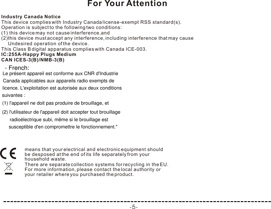 means that your electrical and electronic equipment should be desposed at the end of its life separately from your household waste.There are separate collection systems for recycling in the EU. For more information, please contact the local authority or your retailer where you purchased the product.Industry Canada NoticeThis device complies with Industry Canada license-exempt RSS standard(s).Operation is subject to the following two conditions:(1) this device may not cause interference,and(2)this device must accept any interference, including interference that may cause     Undesired operation of the device.This Class B digital apparatus complies with Canada ICE-003.IC:255A-Happy Plugs MediumCAN ICES-3(B)/NMB-3(B)-5-For Your Attention- French:Le présent appareil est conforme aux CNR d&apos;Industrie (1) l&apos;appareil ne doit pas produire de brouillage, et Canada applicables aux appareils radio exempts de  licence. L&apos;exploitation est autorisée aux deux conditions suivantes : (2) l&apos;utilisateur de l&apos;appareil doit accepter tout brouillage radioélectrique subi, même si le brouillage est     susceptible d&apos;en compromettre le fonctionnement.&quot;