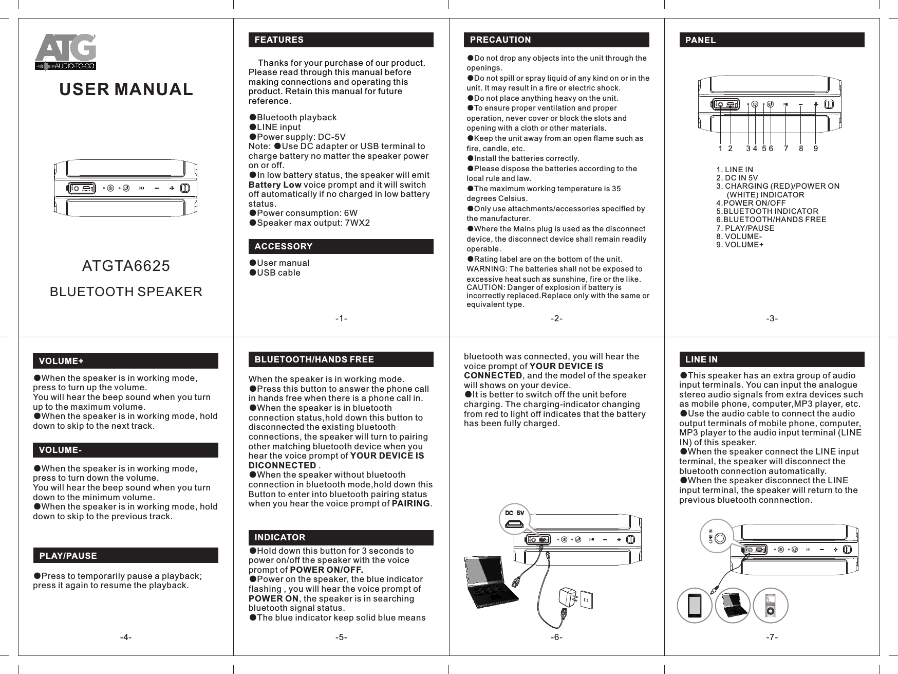 When the speaker is in working mode.●Press this button to answer the phone call in hands free when there is a phone call in.●When the speaker is in bluetooth connection status,hold down this button to disconnected the existing bluetooth connections, the speaker will turn to pairing other matching bluetooth device when you hear the voice prompt of YOUR DEVICE IS DICONNECTED .●When the speaker without bluetooth connection in bluetooth mode,hold down thisButton to enter into bluetooth pairing status when you hear the voice prompt of PAIRING. USER MANUAL-1- -2- -3--4- -7--6--5-FEATURES  PANELBLUETOOTH/HANDS FREEINDICATOR 1. LINE IN2. DC IN 5V3. CHARGING (RED)/POWER ON      (WHITE) INDICATOR4.POWER ON/OFF5.BLUETOOTH INDICATOR6.BLUETOOTH/HANDS FREE7. PLAY/PAUSE8. VOLUME-9. VOLUME+    Thanks for your purchase of our product. Please read through this manual before making connections and operating this product. Retain this manual for future reference.●Bluetooth playback●LINE input●Power supply: DC-5VNote: ●Use DC adapter or USB terminal to charge battery no matter the speaker power on or off.●In low battery status, the speaker will emit Battery Low voice prompt and it will switch off automatically if no charged in low battery status.●Power consumption: 6W●Speaker max output: 7WX2VOLUME-●When the speaker is in working mode, press to turn down the volume.You will hear the beep sound when you turn down to the minimum volume.●When the speaker is in working mode, hold down to skip to the previous track.VOLUME+●When the speaker is in working mode, press to turn up the volume.You will hear the beep sound when you turn up to the maximum volume.●When the speaker is in working mode, hold down to skip to the next track.LINE INPRECAUTION●Do not drop any objects into the unit through the openings. ●Do not spill or spray liquid of any kind on or in the unit. It may result in a fire or electric shock. ●Do not place anything heavy on the unit. ●To ensure proper ventilation and proper operation, never cover or block the slots and opening with a cloth or other materials. ●Keep the unit away from an open flame such as fire, candle, etc. ●Install the batteries correctly. ●Please dispose the batteries according to the local rule and law. ●The maximum working temperature is 35 degrees Celsius.●Only use attachments/accessories specified by the manufacturer.●Where the Mains plug is used as the disconnect device, the disconnect device shall remain readily operable.●Rating label are on the bottom of the unit.WARNING: The batteries shall not be exposed to excessive heat such as sunshine, fire or the like.CAUTION: Danger of explosion if battery is incorrectly replaced.Replace only with the same or equivalent type.BLUETOOTH SPEAKERATGTA66252341●Hold down this button for 3 seconds to power on/off the speaker with the voice prompt of POWER ON/OFF.●Power on the speaker, the blue indicator flashing , you will hear the voice prompt of POWER ON, the speaker is in searching bluetooth signal status.  ●The blue indicator keep solid blue means ACCESSORY●User manual●USB cable●This speaker has an extra group of audio input terminals. You can input the analogue stereo audio signals from extra devices such as mobile phone, computer,MP3 player, etc.●Use the audio cable to connect the audio output terminals of mobile phone, computer, MP3 player to the audio input terminal (LINE IN) of this speaker. ●When the speaker connect the LINE input terminal, the speaker will disconnect the bluetooth connection automatically.●When the speaker disconnect the LINE input terminal, the speaker will return to the previous bluetooth connnection. bluetooth was connected, you will hear the voice prompt of YOUR DEVICE IS CONNECTED, and the model of the speaker will shows on your device.●It is better to switch off the unit before charging. The charging-indicator changing from red to light off indicates that the battery has been fully charged.567 8 9PLAY/PAUSE●Press to temporarily pause a playback; press it again to resume the playback.