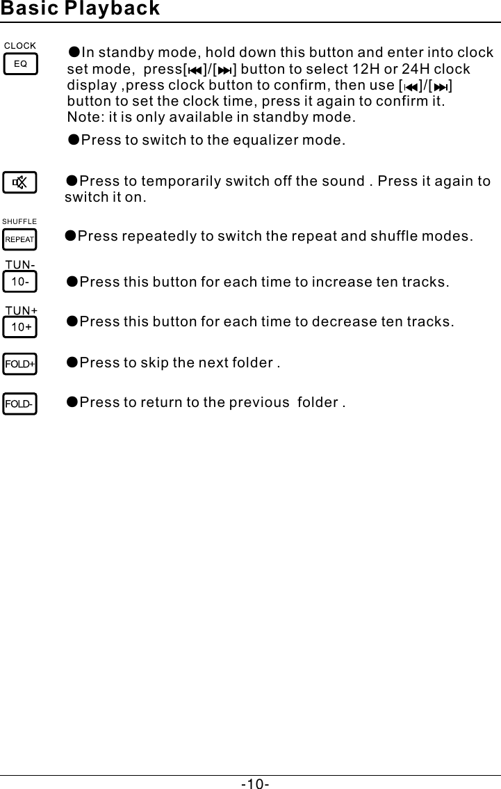 ●Press to temporarily switch off the sound . Press it again to switch it on.  Basic Playback●Press repeatedly to switch the repeat and shuffle modes.●Press to skip the next folder .●Press this button for each time to increase ten tracks.●Press this button for each time to decrease ten tracks.● folder .Press to return to the previous ●Press to switch to the equalizer mode.●In standby mode, hold down this button and enter into clock set mode,  press[    ]/[    ] button to select 12H or 24H clock display ,press clock button to confirm, then use [    ]/[    ] button to set the clock time, press it again to confirm it. Note: it is only available in standby mode.SHUFFLE-10-