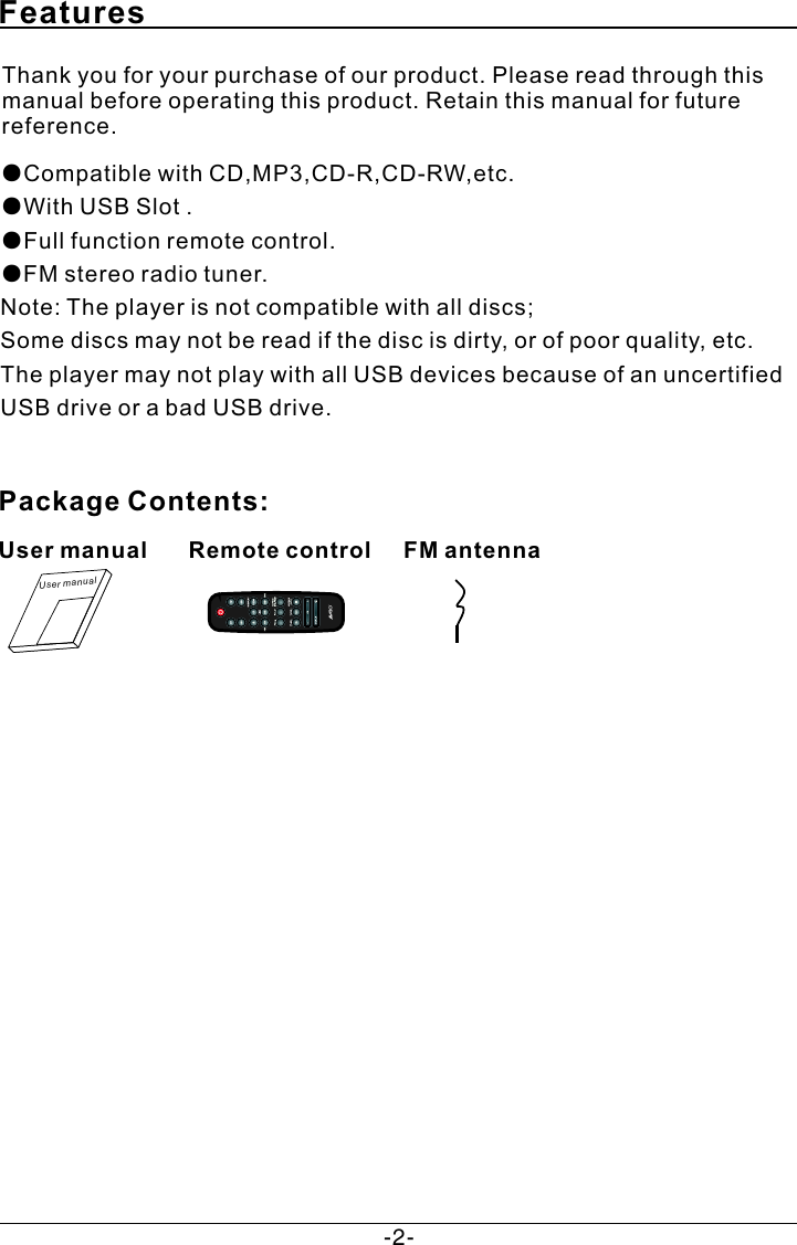 Features Thank you for your purchase of our product. Please read through this manual before operating this product. Retain this manual for future reference.●Compatible with CD,MP3,CD-R,CD-RW,etc.  ●With USB Slot . ●Full function remote control.●FM stereo radio tuner.Note: The player is not compatible with all discs;Some discs may not be read if the disc is dirty, or of poor quality, etc.The player may not play with all USB devices because of an uncertified USB drive or a bad USB drive. Package Contents:Us er manualUser manualRemote controlFM antenna-2-