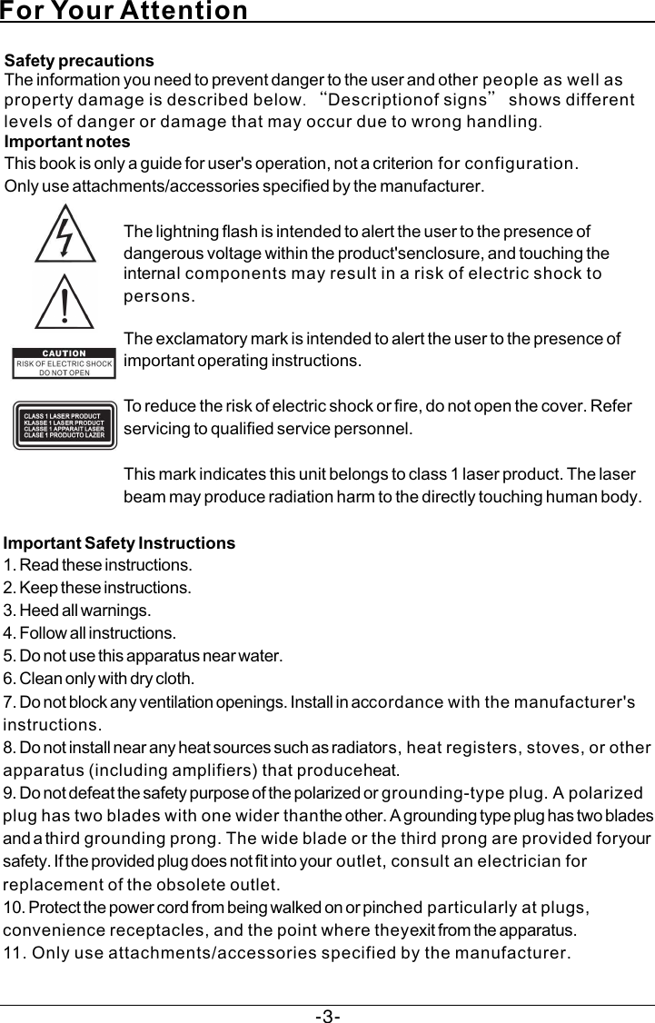 For Your Attention-3-Safety precautionsThe information you need to prevent danger to the user and other people as well as property damage is described below. “Descriptionof signs” shows different levels of danger or damage that may occur due to wrong handling.Important notesThis book is only a guide for user&apos;s operation, not a criterion for configuration.Only use attachments/accessories specified by the manufacturer.The lightning flash is intended to alert the user to the presence of dangerous voltage within the product&apos;senclosure, and touching the internal components may result in a risk of electric shock to persons.The exclamatory mark is intended to alert the user to the presence of important operating instructions.To reduce the risk of electric shock or fire, do not open the cover. Refer servicing to qualified service personnel.This mark indicates this unit belongs to class 1 laser product. The laser beam may produce radiation harm to the directly touching human body.Important Safety Instructions1. Read these instructions.2. Keep these instructions.3. Heed all warnings.4. Follow all instructions.5. Do not use this apparatus near water.6. Clean only with dry cloth.7. Do not block any ventilation openings. Install in accordance with the manufacturer&apos;s instructions.8. Do not install near any heat sources such as radiators, heat registers, stoves, or other apparatus (including amplifiers) that produceheat.9. Do not defeat the safety purpose of the polarized or grounding-type plug. A polarized plug has two blades with one wider thanthe other. A grounding type plug has two blades and a third grounding prong. The wide blade or the third prong are provided foryour safety. If the provided plug does not fit into your outlet, consult an electrician for replacement of the obsolete outlet.10. Protect the power cord from being walked on or pinched particularly at plugs, convenience receptacles, and the point where theyexit from the apparatus.11. Only use attachments/accessories specified by the manufacturer.