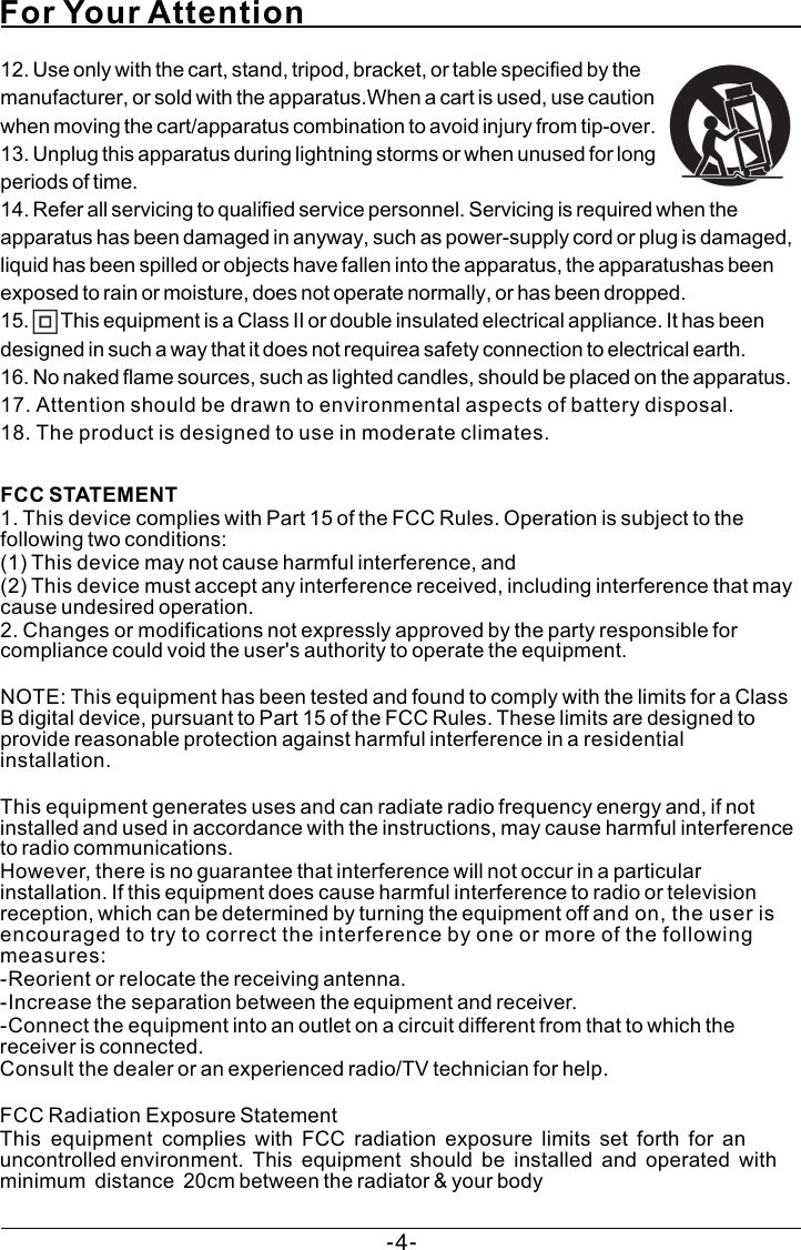 For Your AttentionFCC STATEMENT   1. This device complies with Part 15 of the FCC Rules. Operation is subject to the following two conditions:   (1) This device may not cause harmful interference, and (2) This device must accept any interference received, including interference that may cause undesired operation.   2. Changes or modifications not expressly approved by the party responsible for compliance could void the user&apos;s authority to operate the equipment.    NOTE: This equipment has been tested and found to comply with the limits for a Class B digital device, pursuant to Part 15 of the FCC Rules. These limits are designed to provide reasonable protection against harmful interference in a residential installation.   This equipment generates uses and can radiate radio frequency energy and, if not installed and used in accordance with the instructions, may cause harmful interference to radio communications. However, there is no guarantee that interference will not occur in a particular installation. If this equipment does cause harmful interference to radio or television reception, which can be determined by turning the equipment off and on, the user is encouraged to try to correct the interference by one or more of the following measures:   -Reorient or relocate the receiving antenna.   -Increase the separation between the equipment and receiver.   -Connect the equipment into an outlet on a circuit different from that to which the receiver is connected.   Consult the dealer or an experienced radio/TV technician for help.   FCC Radiation Exposure Statement   This  equipment  complies  with  FCC  radiation  exposure  limits  set  forth  for  an  uncontrolled environment.  This  equipment  should  be  installed  and  operated  with  minimum  distance  20cm between the radiator &amp; your body 12. Use only with the cart, stand, tripod, bracket, or table specified by the manufacturer, or sold with the apparatus.When a cart is used, use caution when moving the cart/apparatus combination to avoid injury from tip-over.13. Unplug this apparatus during lightning storms or when unused for long periods of time.14. Refer all servicing to qualified service personnel. Servicing is required when the apparatus has been damaged in anyway, such as power-supply cord or plug is damaged, liquid has been spilled or objects have fallen into the apparatus, the apparatushas been exposed to rain or moisture, does not operate normally, or has been dropped.15.       This equipment is a Class II or double insulated electrical appliance. It has been designed in such a way that it does not requirea safety connection to electrical earth.16. No naked flame sources, such as lighted candles, should be placed on the apparatus.17. Attention should be drawn to environmental aspects of battery disposal.18. The product is designed to use in moderate climates.-4-