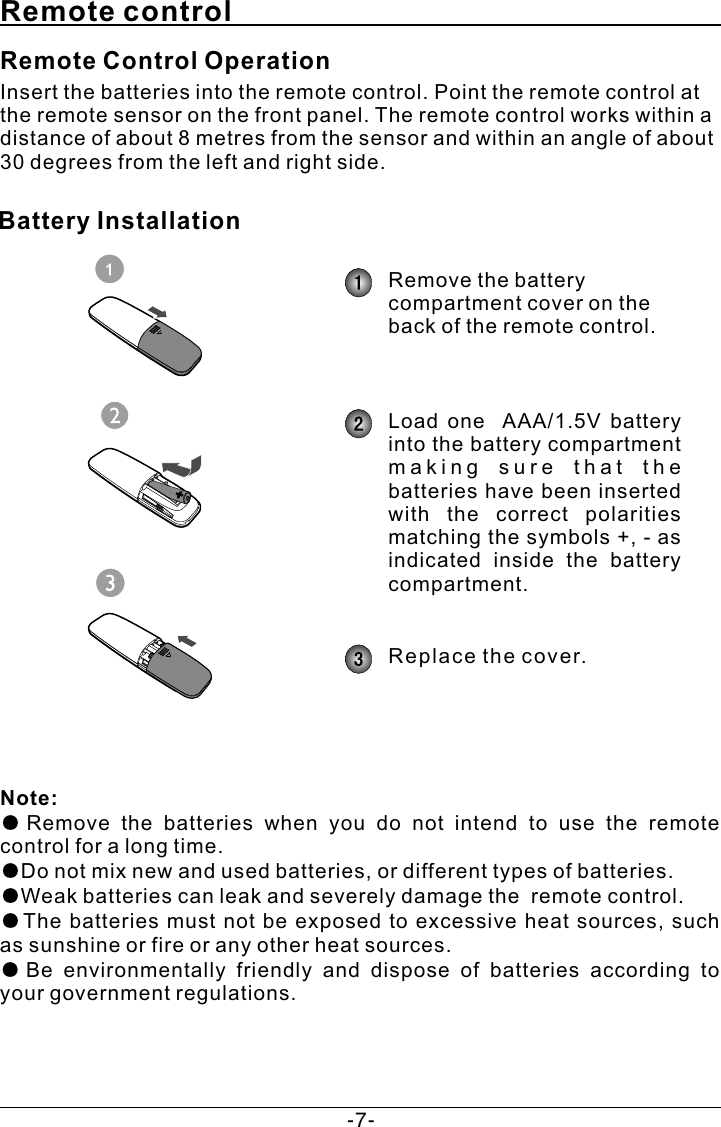 Remote controlInsert the batteries into the remote control. Point the remote control at the remote sensor on the front panel. The remote control works within a distance of about 8 metres from the sensor and within an angle of about 30 degrees from the left and right side.Note: ●Remove  the  batteries  when  you  do  not  intend  to  use  the  remote control for a long time.●Do not mix new and used batteries, or different types of batteries.●Weak batteries can leak and severely damage the  remote control.●The  batteries  must not  be  exposed  to  excessive heat  sources, such as sunshine or fire or any other heat sources.●Be  environmentally  friendly  and  dispose  of  batteries  according  to your government regulations. Remote Control OperationBattery Installation Remove the battery compartment cover on the back of the remote control.Load  one    AAA/1.5V  battery into the battery compartment m a k i n g   s u r e   t h a t   t h e  batteries have been inserted with  the  correct  polarities matching the symbols +, - as indicated  inside  the  battery compartment. Replace the cover.-7-