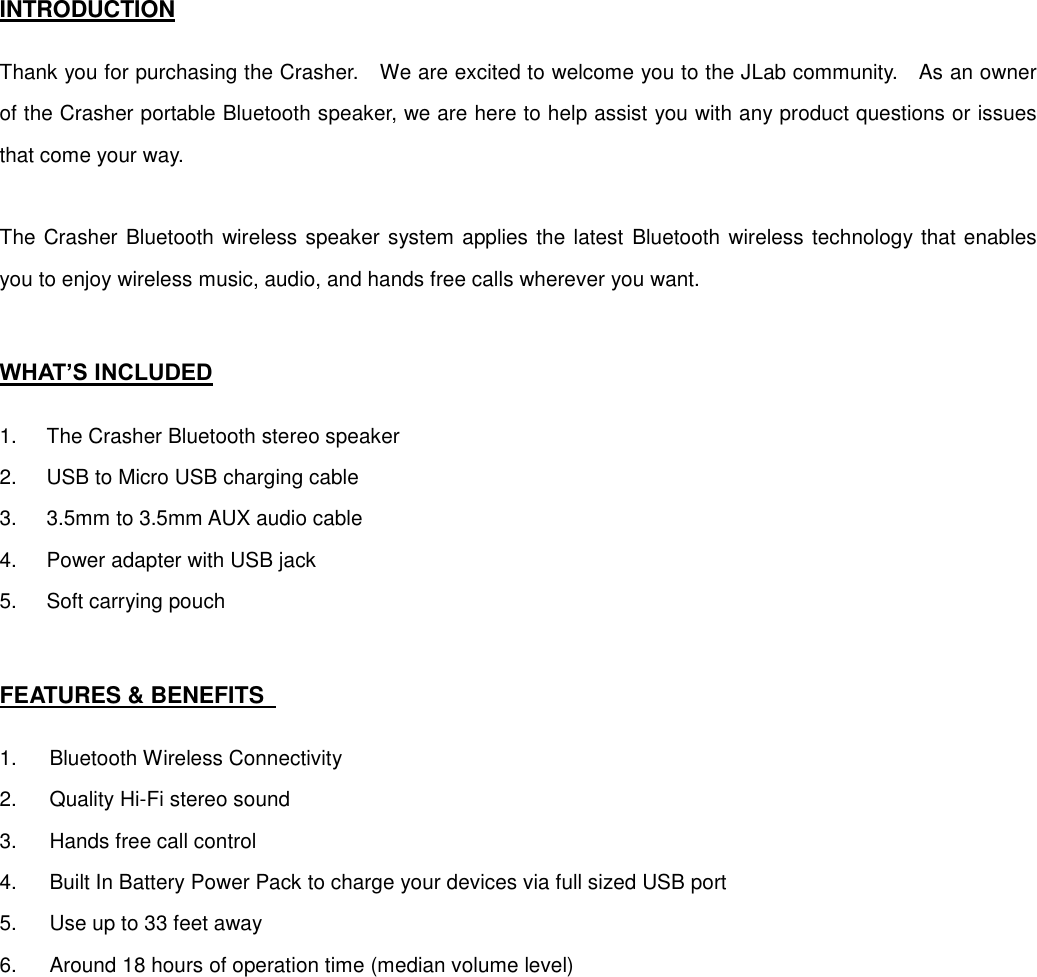 INTRODUCTION  Thank you for purchasing the Crasher.    We are excited to welcome you to the JLab community.    As an owner of the Crasher portable Bluetooth speaker, we are here to help assist you with any product questions or issues that come your way.      The Crasher Bluetooth wireless speaker system applies the latest Bluetooth wireless technology that enables you to enjoy wireless music, audio, and hands free calls wherever you want.     WHAT’S INCLUDED  1.  The Crasher Bluetooth stereo speaker 2.  USB to Micro USB charging cable 3.  3.5mm to 3.5mm AUX audio cable 4.  Power adapter with USB jack 5.  Soft carrying pouch   FEATURES &amp; BENEFITS    1.  Bluetooth Wireless Connectivity 2.  Quality Hi-Fi stereo sound 3.  Hands free call control 4.  Built In Battery Power Pack to charge your devices via full sized USB port 5.  Use up to 33 feet away 6.  Around 18 hours of operation time (median volume level)   