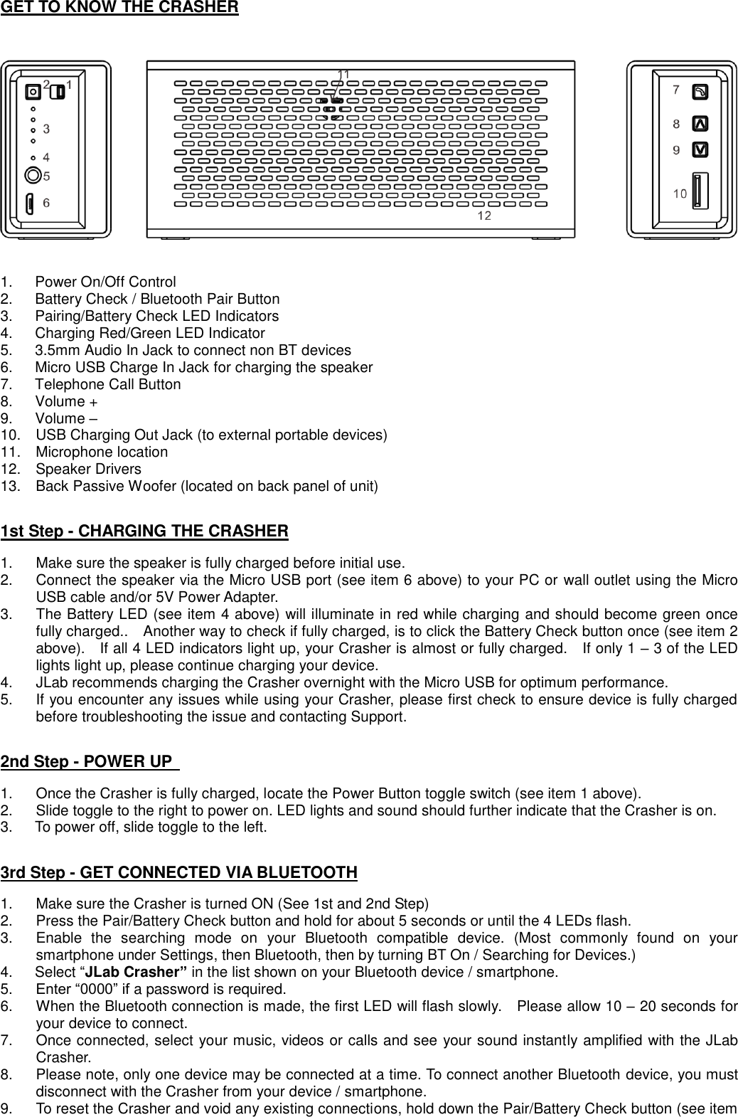 GET TO KNOW THE CRASHER        1.    Power On/Off Control   2.    Battery Check / Bluetooth Pair Button 3.    Pairing/Battery Check LED Indicators   4.    Charging Red/Green LED Indicator   5.    3.5mm Audio In Jack to connect non BT devices 6.    Micro USB Charge In Jack for charging the speaker 7.    Telephone Call Button 8.    Volume + 9.    Volume – 10.    USB Charging Out Jack (to external portable devices) 11.    Microphone location 12.    Speaker Drivers 13.    Back Passive Woofer (located on back panel of unit)   1st Step - CHARGING THE CRASHER  1.  Make sure the speaker is fully charged before initial use. 2.  Connect the speaker via the Micro USB port (see item 6 above) to your PC or wall outlet using the Micro USB cable and/or 5V Power Adapter.     3.  The Battery LED (see item 4 above) will illuminate in red while charging and should become green once fully charged..    Another way to check if fully charged, is to click the Battery Check button once (see item 2 above).    If all 4 LED indicators light up, your Crasher is almost or fully charged.    If only 1 – 3 of the LED lights light up, please continue charging your device. 4.  JLab recommends charging the Crasher overnight with the Micro USB for optimum performance. 5.  If you encounter any issues while using your Crasher, please first check to ensure device is fully charged before troubleshooting the issue and contacting Support.   2nd Step - POWER UP    1.  Once the Crasher is fully charged, locate the Power Button toggle switch (see item 1 above). 2.  Slide toggle to the right to power on. LED lights and sound should further indicate that the Crasher is on. 3.    To power off, slide toggle to the left.   3rd Step - GET CONNECTED VIA BLUETOOTH  1.  Make sure the Crasher is turned ON (See 1st and 2nd Step)   2.  Press the Pair/Battery Check button and hold for about 5 seconds or until the 4 LEDs flash. 3.  Enable  the  searching  mode  on  your  Bluetooth  compatible  device.  (Most  commonly  found  on  your smartphone under Settings, then Bluetooth, then by turning BT On / Searching for Devices.) 4.      Select “JLab Crasher” in the list shown on your Bluetooth device / smartphone.   5. Enter “0000” if a password is required. 6.  When the Bluetooth connection is made, the first LED will flash slowly.  Please allow 10 – 20 seconds for your device to connect. 7.  Once connected, select your music, videos or calls and see your sound instantly amplified with the JLab Crasher.   8.  Please note, only one device may be connected at a time. To connect another Bluetooth device, you must disconnect with the Crasher from your device / smartphone. 9.  To reset the Crasher and void any existing connections, hold down the Pair/Battery Check button (see item 