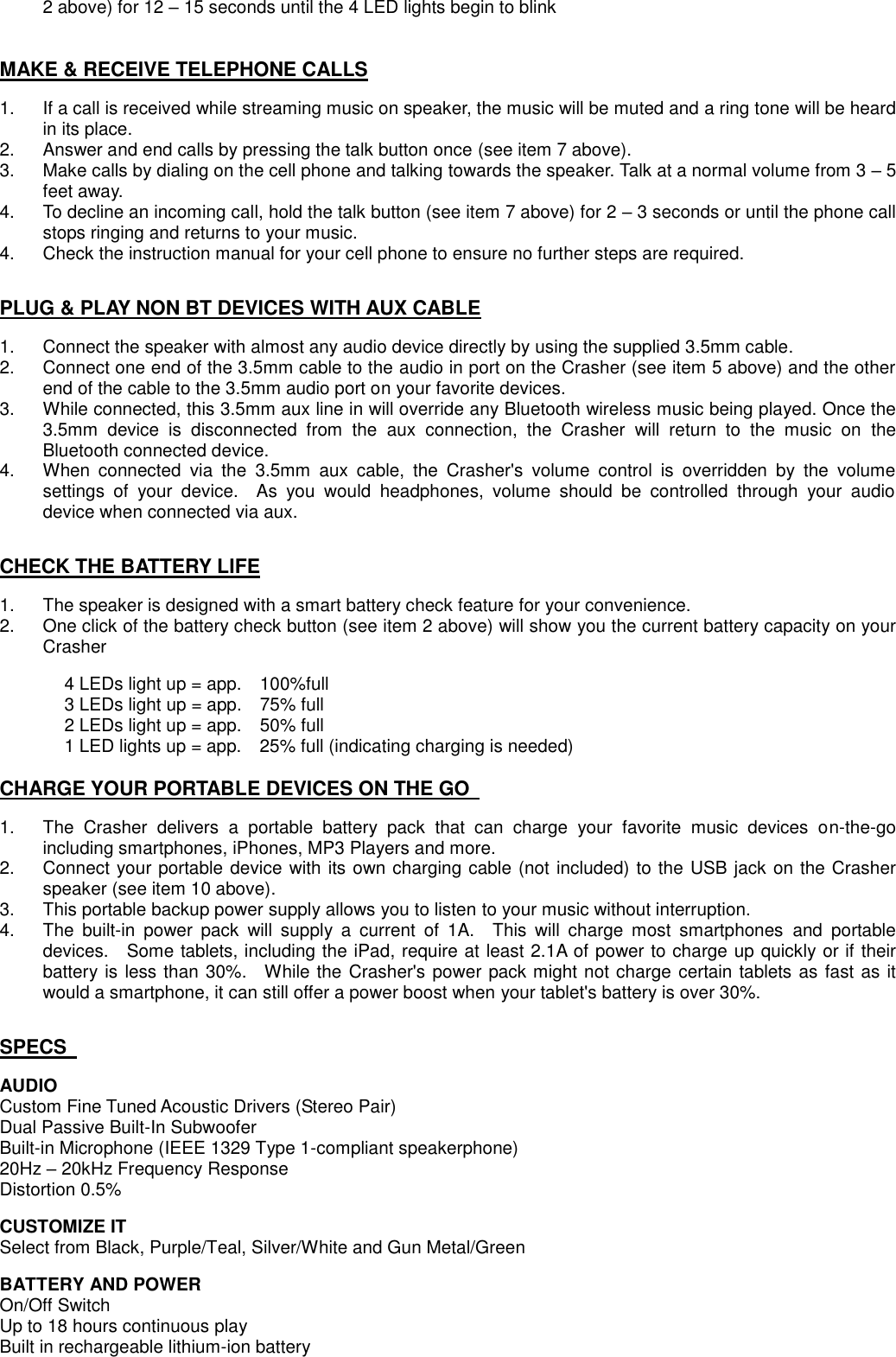 2 above) for 12 – 15 seconds until the 4 LED lights begin to blink   MAKE &amp; RECEIVE TELEPHONE CALLS  1.  If a call is received while streaming music on speaker, the music will be muted and a ring tone will be heard in its place.   2.  Answer and end calls by pressing the talk button once (see item 7 above). 3.  Make calls by dialing on the cell phone and talking towards the speaker. Talk at a normal volume from 3 – 5 feet away. 4.  To decline an incoming call, hold the talk button (see item 7 above) for 2 – 3 seconds or until the phone call stops ringing and returns to your music. 4.    Check the instruction manual for your cell phone to ensure no further steps are required.     PLUG &amp; PLAY NON BT DEVICES WITH AUX CABLE  1.  Connect the speaker with almost any audio device directly by using the supplied 3.5mm cable. 2.    Connect one end of the 3.5mm cable to the audio in port on the Crasher (see item 5 above) and the other end of the cable to the 3.5mm audio port on your favorite devices.     3.  While connected, this 3.5mm aux line in will override any Bluetooth wireless music being played. Once the 3.5mm  device  is  disconnected  from  the  aux  connection,  the  Crasher  will  return  to  the  music  on  the Bluetooth connected device. 4.  When  connected  via  the  3.5mm  aux  cable,  the  Crasher&apos;s  volume  control  is  overridden  by  the  volume settings  of  your  device.    As  you  would  headphones,  volume  should  be  controlled  through  your  audio device when connected via aux.   CHECK THE BATTERY LIFE  1.  The speaker is designed with a smart battery check feature for your convenience. 2.  One click of the battery check button (see item 2 above) will show you the current battery capacity on your Crasher    4 LEDs light up = app.    100%full   3 LEDs light up = app.    75% full   2 LEDs light up = app.    50% full   1 LED lights up = app.    25% full (indicating charging is needed)  CHARGE YOUR PORTABLE DEVICES ON THE GO    1.  The  Crasher  delivers  a  portable  battery  pack  that  can  charge  your  favorite  music  devices  on-the-go including smartphones, iPhones, MP3 Players and more. 2.  Connect your portable device with its own charging cable (not included) to the USB jack on the Crasher speaker (see item 10 above).   3.  This portable backup power supply allows you to listen to your music without interruption. 4.  The  built-in  power  pack  will  supply  a  current  of  1A.    This  will  charge  most  smartphones  and  portable devices.    Some tablets, including the iPad, require at least 2.1A of power to charge up quickly or if their battery is less than 30%.    While the Crasher&apos;s power pack might not charge certain tablets as fast as it would a smartphone, it can still offer a power boost when your tablet&apos;s battery is over 30%.   SPECS    AUDIO   Custom Fine Tuned Acoustic Drivers (Stereo Pair) Dual Passive Built-In Subwoofer Built-in Microphone (IEEE 1329 Type 1-compliant speakerphone) 20Hz – 20kHz Frequency Response Distortion 0.5%  CUSTOMIZE IT Select from Black, Purple/Teal, Silver/White and Gun Metal/Green  BATTERY AND POWER On/Off Switch Up to 18 hours continuous play Built in rechargeable lithium-ion battery 