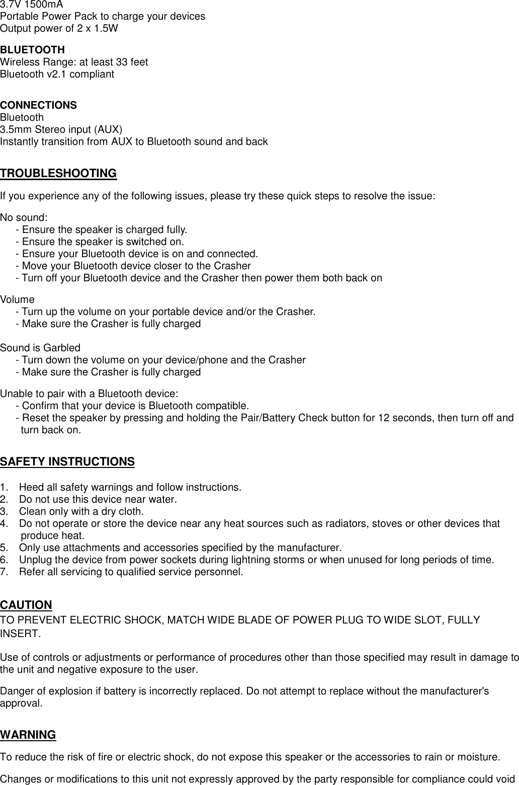 3.7V 1500mA Portable Power Pack to charge your devices Output power of 2 x 1.5W  BLUETOOTH Wireless Range: at least 33 feet Bluetooth v2.1 compliant   CONNECTIONS Bluetooth 3.5mm Stereo input (AUX) Instantly transition from AUX to Bluetooth sound and back   TROUBLESHOOTING  If you experience any of the following issues, please try these quick steps to resolve the issue:  No sound:      - Ensure the speaker is charged fully.    - Ensure the speaker is switched on.    - Ensure your Bluetooth device is on and connected.    - Move your Bluetooth device closer to the Crasher    - Turn off your Bluetooth device and the Crasher then power them both back on  Volume    - Turn up the volume on your portable device and/or the Crasher.    - Make sure the Crasher is fully charged  Sound is Garbled    - Turn down the volume on your device/phone and the Crasher    - Make sure the Crasher is fully charged  Unable to pair with a Bluetooth device:    - Confirm that your device is Bluetooth compatible.    - Reset the speaker by pressing and holding the Pair/Battery Check button for 12 seconds, then turn off and       turn back on.   SAFETY INSTRUCTIONS  1.    Heed all safety warnings and follow instructions. 2.    Do not use this device near water. 3.    Clean only with a dry cloth. 4.    Do not operate or store the device near any heat sources such as radiators, stoves or other devices that                     produce heat. 5.    Only use attachments and accessories specified by the manufacturer. 6.    Unplug the device from power sockets during lightning storms or when unused for long periods of time. 7.    Refer all servicing to qualified service personnel.       CAUTION TO PREVENT ELECTRIC SHOCK, MATCH WIDE BLADE OF POWER PLUG TO WIDE SLOT, FULLY   INSERT.  Use of controls or adjustments or performance of procedures other than those specified may result in damage to the unit and negative exposure to the user.  Danger of explosion if battery is incorrectly replaced. Do not attempt to replace without the manufacturer&apos;s approval.   WARNING  To reduce the risk of fire or electric shock, do not expose this speaker or the accessories to rain or moisture.  Changes or modifications to this unit not expressly approved by the party responsible for compliance could void 