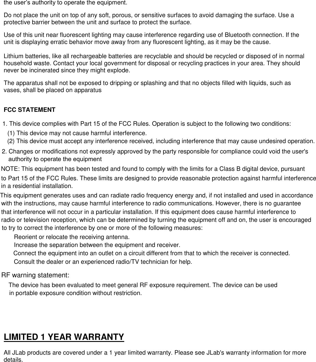 the user’s authority to operate the equipment.  Do not place the unit on top of any soft, porous, or sensitive surfaces to avoid damaging the surface. Use a protective barrier between the unit and surface to protect the surface.  Use of this unit near fluorescent lighting may cause interference regarding use of Bluetooth connection. If the unit is displaying erratic behavior move away from any fluorescent lighting, as it may be the cause.  Lithium batteries, like all rechargeable batteries are recyclable and should be recycled or disposed of in normal household waste. Contact your local government for disposal or recycling practices in your area. They should never be incinerated since they might explode.  The apparatus shall not be exposed to dripping or splashing and that no objects filled with liquids, such as vases, shall be placed on apparatus   FCC STATEMENT  1. This device complies with Part 15 of the FCC Rules. Operation is subject to the following two conditions:  (1) This device may not cause harmful interference. (2) This device must accept any interference received, including interference that may cause undesired operation.  2. Changes or modifications not expressly approved by the party responsible for compliance could void the user&apos;s      authority to operate the equipmentNOTE: This equipment has been tested and found to comply with the limits for a Class B digital device, pursuant to Part 15 of the FCC Rules. These limits are designed to provide reasonable protection against harmful interference in a residential installation.     LIMITED 1 YEAR WARRANTY  All JLab products are covered under a 1 year limited warranty. Please see JLab&apos;s warranty information for more details.   This equipment generates uses and can radiate radio frequency energy and, if not installed and used in accordance with the instructions, may cause harmful interference to radio communications. However, there is no guaranteethat interference will not occur in a particular installation. If this equipment does cause harmful interference toradio or television reception, which can be determined by turning the equipment off and on, the user is encouraged to try to correct the interference by one or more of the following measures:  Reorient or relocate the receiving antenna.  Increase the separation between the equipment and receiver.  Connect the equipment into an outlet on a circuit different from that to which the receiver is connected.   Consult the dealer or an experienced radio/TV technician for help. RF warning statement: The device has been evaluated to meet general RF exposure requirement. The device can be used in portable exposure condition without restriction. 