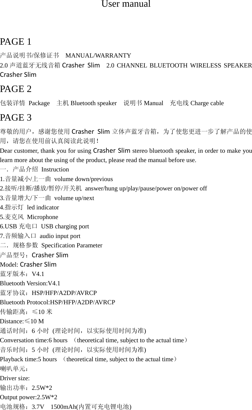 User manual  PAGE 1 产品说明书/保修证书  MANUAL/WARRANTY 2.0 声道蓝牙无线音箱 CrasherSlim  2.0 CHANNEL BLUETOOTH WIRELESS SPEAKER CrasherSlim PAGE 2 包装详情 Package  主机 Bluetooth speaker    说明书 Manual  充电线 Charge cable   PAGE 3 尊敬的用户，感谢您使用 CrasherSlim 立体声蓝牙音箱，为了使您更进一步了解产品的使用，请您在使用前认真阅读此说明！ Dear customer, thank you for using CrasherSlim stereo bluetooth speaker, in order to make you learn more about the using of the product, please read the manual before use. 一．产品介绍 Instruction 1.音量减小/上一曲 volume down/previous 2.接听/挂断/播放/暂停/开关机  answer/hung up/play/pause/power on/power off 3.音量增大/下一曲 volume up/next  4.指示灯 led indicator 5.麦克风 Microphone 6.USB 充电口 USB charging port 7.音频输入口  audio input port 二．规格参数 Specification Parameter 产品型号：CrasherSlim Model:CrasherSlim 蓝牙版本：V4.1 Bluetooth Version:V4.1 蓝牙协议：HSP/HFP/A2DP/AVRCP Bluetooth Protocol:HSP/HFP/A2DP/AVRCP 传输距离：≤10 米 Distance:≤10 M 通话时间：6小时 (理论时间，以实际使用时间为准) Conversation time:6 hours  （theoretical time, subject to the actual time） 音乐时间：5小时 (理论时间，以实际使用时间为准) Playback time:5 hours  （theoretical time, subject to the actual time） 喇叭单元： Driver size: 输出功率：2.5W*2 Output power:2.5W*2 电池规格：3.7V  1500mAh(内置可充电锂电池) 