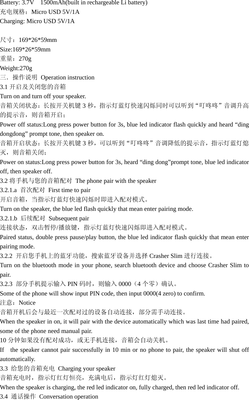 Battery: 3.7V    1500mAh(built in rechargeable Li battery) 充电规格：Micro USD 5V/1A Charging: Micro USD 5V/1A  尺寸：169*26*59mm Size:169*26*59mm 重量：270g Weight:270g 三．操作说明 Operation instruction 3.1 开启及关闭您的音箱 Turn on and turn off your speaker. 音箱关闭状态：长按开关机键 3秒，指示灯蓝灯快速闪烁同时可以听到“叮咚咚”音调升高的提示音，则音箱开启； Power off status:Long press power button for 3s, blue led indicator flash quickly and heard “ding dongdong” prompt tone, then speaker on.   音箱开启状态：长按开关机键 3秒，可以听到“叮咚咚”音调降低的提示音，指示灯蓝灯熄灭，则音箱关闭； Power on status:Long press power button for 3s, heard “ding dong”prompt tone, blue led indicator off, then speaker off. 3.2 将手机与您的音箱配对  The phone pair with the speaker 3.2.1.a  首次配对  First time to pair 开启音箱，当指示灯蓝灯快速闪烁时即进入配对模式。 Turn on the speaker, the blue led flash quickly that mean enter pairing mode. 3.2.1.b  后续配对 Subsequent pair 连接状态，双击暂停/播放键，指示灯蓝灯快速闪烁即进入配对模式。 Paired status, double press pause/play button, the blue led indicator flash quickly that mean enter pairing mode. 3.2.2  开启您手机上的蓝牙功能，搜索蓝牙设备并选择 Crasher Slim 进行连接。 Turn on the bluetooth mode in your phone, search bluetooth device and choose Crasher Slim to pair. 3.2.3  部分手机提示输入 PIN 码时，则输入 0000（4个零）确认。 Some of the phone will show input PIN code, then input 0000(4 zero) to confirm. 注意：Notice 音箱开机后会与最近一次配对过的设备自动连接，部分需手动连接。 When the speaker in on, it will pair with the device automatically which was last time had paired, some of the phone need manual pair. 10 分钟如果没有配对成功，或无手机连接，音箱会自动关机。 If    the speaker cannot pair successfully in 10 min or no phone to pair, the speaker will shut off automatically. 3.3  给您的音箱充电  Charging your speaker 音箱充电时，指示灯红灯恒亮，充满电后，指示灯红灯熄灭。 When the speaker is charging, the red led indicator on, fully charged, then red led indicator off. 3.4  通话操作 Conversation operation  