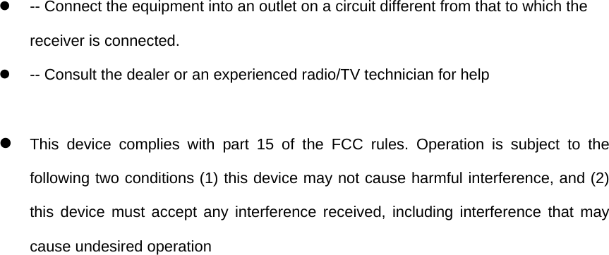 z  -- Connect the equipment into an outlet on a circuit different from that to which the receiver is connected.   z  -- Consult the dealer or an experienced radio/TV technician for help  z This device complies with part 15 of the FCC rules. Operation is subject to the following two conditions (1) this device may not cause harmful interference, and (2) this device must accept any interference received, including interference that may cause undesired operation    