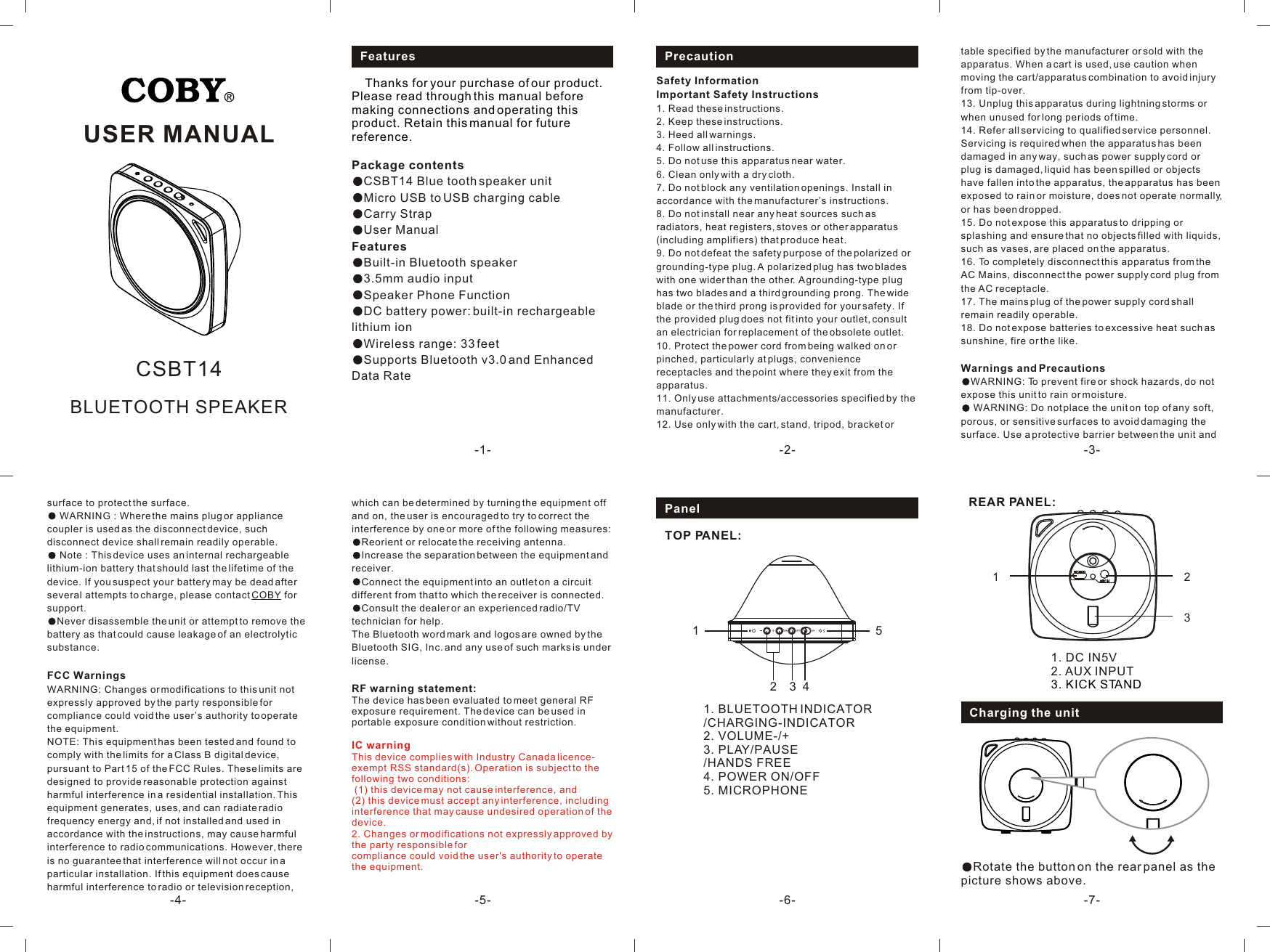 Charging the unit121. DC IN5V2. AUX INPUT3. KICK STANDREAR PANEL:3-7-1. BLUETOOTH INDICATOR/CHARGING-INDICATOR2. VOLUME-/+3. PLAY/PAUSE/HANDS FREE4. POWER ON/OFF5. MICROPHONE 21534PanelTOP PANEL:USER MANUAL-1- -2- -3--4- -6--5-Safety InformationImportant Safety Instructions1. Read these instructions.2. Keep these instructions.3. Heed all warnings.4. Follow all instructions.5. Do not use this apparatus near water.6. Clean only with a dry cloth.7. Do not block any ventilation openings. Install in accordance with the manufacturer’s instructions.8. Do not install near any heat sources such as radiators, heat registers, stoves or other apparatus (including amplifiers) that produce heat.9. Do not defeat the safety purpose of the polarized or grounding-type plug. A polarized plug has two blades with one wider than the other. A grounding-type plug has two blades and a third grounding prong. The wide blade or the third prong is provided for your safety. If the provided plug does not fit into your outlet, consult an electrician for replacement of the obsolete outlet.10. Protect the power cord from being walked on or pinched, particularly at plugs, convenience receptacles and the point where they exit from the apparatus.11. Only use attachments/accessories specified by the manufacturer.12. Use only with the cart, stand, tripod, bracket or BLUETOOTH SPEAKERCSBT14Features     Thanks for your purchase of our product. Please read through this manual before making connections and operating this product. Retain this manual for future reference.Package contents CSBT14 Blue tooth speaker unitMicro USB to USB charging cableCarry StrapUser ManualFeaturesBuilt-in Bluetooth speaker3.5mm audio inputSpeaker Phone FunctionDC battery power: built-in rechargeable lithium ion Wireless range: 33 feetSupports Bluetooth v3.0 and Enhanced Data Rate Precaution table specified by the manufacturer or sold with the apparatus. When a cart is used, use caution when moving the cart/apparatus combination to avoid injury from tip-over.13. Unplug this apparatus during lightning storms or when unused for long periods of time.14. Refer all servicing to qualified service personnel. Servicing is required when the apparatus has been damaged in any way, such as power supply cord or plug is damaged, liquid has been spilled or objects have fallen into the apparatus, the apparatus has been exposed to rain or moisture, does not operate normally, or has been dropped.15. Do not expose this apparatus to dripping or splashing and ensure that no objects filled with liquids, such as vases, are placed on the apparatus.16. To completely disconnect this apparatus from the AC Mains, disconnect the power supply cord plug from the AC receptacle.17. The mains plug of the power supply cord shall remain readily operable.18. Do not expose batteries to excessive heat such as sunshine, fire or the like.Warnings and PrecautionsWARNING: To prevent fire or shock hazards, do not expose this unit to rain or moisture. WARNING: Do not place the unit on top of any soft, porous, or sensitive surfaces to avoid damaging the surface. Use a protective barrier between the unit and surface to protect the surface. WARNING : Where the mains plug or appliance coupler is used as the disconnect device, such disconnect device shall remain readily operable. Note : This device uses an internal rechargeable lithium-ion battery that should last the lifetime of the device. If you suspect your battery may be dead after several attempts to charge, please contact COBY for support.Never disassemble the unit or attempt to remove the battery as that could cause leakage of an electrolytic substance. FCC WarningsWARNING: Changes or modifications to this unit not expressly approved by the party responsible for compliance could void the user’s authority to operate the equipment. NOTE: This equipment has been tested and found to comply with the limits for a Class B digital device, pursuant to Part 15 of the FCC Rules. These limits are designed to provide reasonable protection against harmful interference in a residential installation. This equipment generates, uses, and can radiate radio frequency energy and, if not installed and used in accordance with the instructions, may cause harmful interference to radio communications. However, there is no guarantee that interference will not occur in a particular installation. If this equipment does cause harmful interference to radio or television reception, which can be determined by turning the equipment off and on, the user is encouraged to try to correct the interference by one or more of the following measures:Reorient or relocate the receiving antenna.Increase the separation between the equipment and receiver.Connect the equipment into an outlet on a circuit different from that to which the receiver is connected.Consult the dealer or an experienced radio/TV technician for help. The Bluetooth word mark and logos are owned by the Bluetooth SIG, Inc. and any use of such marks is under license.RF warning statement: The device has been evaluated to meet general RF exposure requirement. The device can be used in portable exposure condition without restriction. IC warningThis device complies with Industry Canada licence-exempt RSS standard(s). Operation is subject to the following two conditions: (1) this device may not cause interference, and (2) this device must accept any interference, including interference that may cause undesired operation of the device.2. Changes or modifications not expressly approved by the party responsible for compliance could void the user&apos;s authority to operate the equipment.  Rotate the button on the rear panel as the picture shows above.