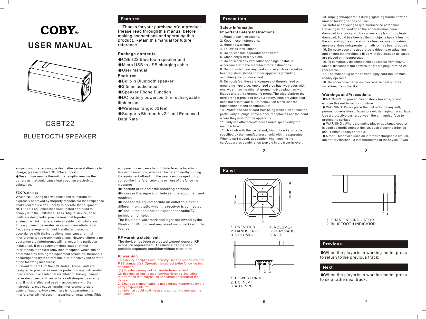 PreviousWhen the player is in working mode, press to return to the previous track;NextWhen the player is in working mode, press to skip to the next track;121. 2. CHARGING-INDICATORBLUETOOTH INDICATORUSER MANUAL-1- -2- -3--4- -7--6--5-BLUETOOTH SPEAKERCSBT22Features     Thanks for your purchase of our product. Please read through this manual before making connections and operating this product. Retain this manual for future reference.PrecautionSafety InformationImportant Safety Instructions1. Read these instructions.2. Keep these instructions.3. Heed all warnings.4. Follow all instructions.5. Do not use this apparatus near water.6. Clean only with a dry cloth.7. Do not block any ventilation openings. Install in accordance with the manufacturer’s instructions.8. Do not install near any heat sources such as radiators, heat registers, stoves or other apparatus (including amplifiers) that produce heat.9. Do not defeat the safety purpose of the polarized or grounding-type plug. A polarized plug has two blades with one wider than the other. A grounding-type plug has two blades and a third grounding prong. The wide blade or the third prong is provided for your safety. If the provided plug does not fit into your outlet, consult an electrician for replacement of the obsolete outlet.10. Protect the power cord from being walked on or pinched, particularly at plugs, convenience receptacles and the point where they exit from the apparatus.11. Only use attachments/accessories specified by the manufacturer.12. Use only with the cart, stand, tripod, bracket or table specified by the manufacturer or sold with the apparatus. When a cart is used, use caution when moving the cart/apparatus combination to avoid injury from tip-over.13. Unplug this apparatus during lightning storms or when unused for long periods of time.14. Refer all servicing to qualified service personnel. Servicing is required when the apparatus has been damaged in any way, such as power supply cord or plug is damaged, liquid has been spilled or objects have fallen into the apparatus, the apparatus has been exposed to rain or moisture, does not operate normally, or has been dropped.15. Do not expose this apparatus to dripping or splashing and ensure that no objects filled with liquids, such as vases, are placed on the apparatus.16. To completely disconnect this apparatus from the AC Mains, disconnect the power supply cord plug from the AC receptacle.17. The mains plug of the power supply cord shall remain readily operable.18. Do not expose batteries to excessive heat such as sunshine, fire or the like.Warnings and PrecautionsWARNING: To prevent fire or shock hazards, do not expose this unit to rain or moisture. WARNING: Do not place the unit on top of any soft, porous, or sensitive surfaces to avoid damaging the surface. Use a protective barrier between the unit and surface to protect the surface. WARNING : Where the mains plug or appliance coupler is used as the disconnect device, such disconnect device shall remain readily operable. Note : This device uses an internal rechargeable lithium-ion battery that should last the lifetime of the device. If you suspect your battery may be dead after several attempts to charge, please contact COBY for support.Never disassemble the unit or attempt to remove the battery as that could cause leakage of an electrolytic substance. FCC WarningsWARNING: Changes or modifications to this unit not expressly approved by the party responsible for compliance could void the user’s authority to operate the equipment. NOTE: This equipment has been tested and found to comply with the limits for a Class B digital device, hese limits are designed to provide reasonable protection against harmful interference in a residential installation. This equipment generates, uses, and can radiate radio frequency energy and, if not installed and used in accordance with the instructions, may cause harmful interference to radio communications. However, there is no guarantee that interference will not occur in a particular installation. If this equipment does cause harmful interference to radio or television reception, which can be determined by turning the equipment off and on, the user is encouraged to try to correct the interference by one or more of the following measures:pursuant to Part 15 of the FCC Rules. These limits are designed to provide reasonable protection against harmful interference in a residential installation. This equipment generates, uses, and can radiate radio frequency energy and, if not installed and used in accordance with the instructions, may cause harmful interference to radio communications. However, there is no guarantee that interference will not occur in a particular installation. If this equipment does cause harmful interference to radio or television reception, which can be determined by turning the equipment off and on, the user is encouraged to try to correct the interference by one or more of the following measures:Reorient or relocate the receiving antenna.Increase the separation between the equipment and receiver.Connect the equipment into an outlet on a circuit different from that to which the receiver is connected.Consult the dealer or an experienced radio/TV technician for help. The Bluetooth word mark and logos are owned by the Bluetooth SIG, Inc. and any use of such marks is under license.RF warning statement: The device has been evaluated to meet general RF exposure requirement. The device can be used in portable exposure condition without restriction. IC warningThis device complies with Industry Canada licence-exempt RSS standard(s). Operation is subject to the following two conditions: (1) this device may not cause interference, and (2) this device must accept any interference, including interference that may cause undesired operation of the device.2. Changes or modifications not expressly approved by the party responsible for compliance could void the user&apos;s authority to operate the equipment. 1. POWER ON/OFF2. DC IN5V3. AUX INPUTPanel34. VOLUME+ PLAY/PAUSE6. NEXT5. 1231. PREVIOUS2. HANDS FREE3. VOLUME-16542Package contents CSBT22 Blue tooth speaker unitMicro USB to USB charging cableUser ManualFeaturesBuilt-in Bluetooth speaker3.5mm audio inputSpeaker Phone FunctionDC battery power: built-in rechargeable lithium ion Wireless range: 33 feetSupports Bluetooth v2.1 and Enhanced Data Rate 