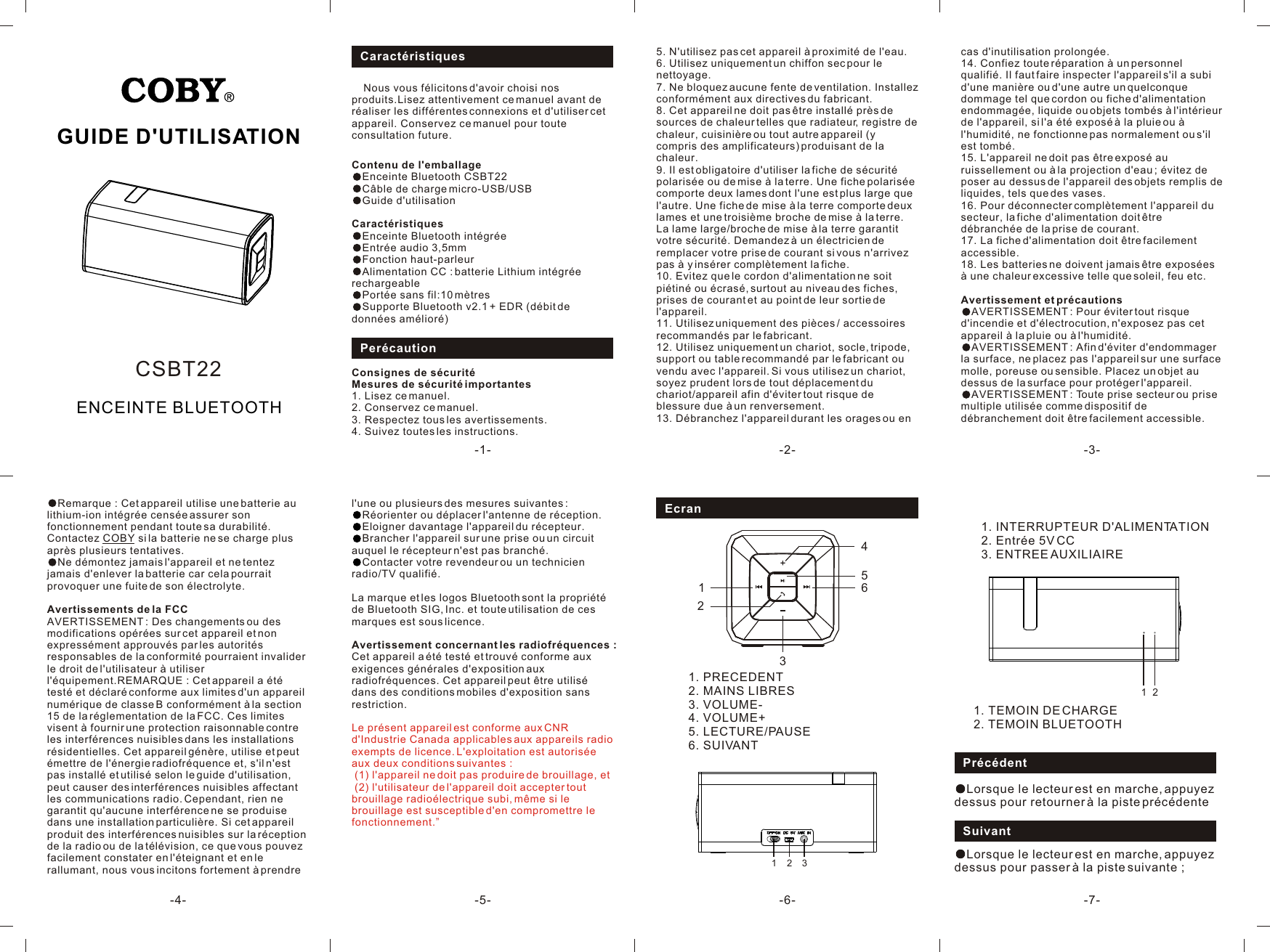 PrécédentLorsque le lecteur est en marche, appuyez dessus pour retourner à la piste précédenteSuivantLorsque le lecteur est en marche, appuyez dessus pour passer à la piste suivante ;121. TEMOIN DE CHARGE2. TEMOIN BLUETOOTHGUIDE D&apos;UTILISATION-1- -2- -3--4- -7--6--5-ENCEINTE BLUETOOTHCSBT22Caractéristiques    Nous vous félicitons d&apos;avoir choisi nos produits.Lisez attentivement ce manuel avant de réaliser les différentes connexions et d&apos;utiliser cet appareil. Conservez ce manuel pour toute consultation future.PerécautionContenu de l&apos;emballageEnceinte Bluetooth CSBT22Câble de charge micro-USB/USBGuide d&apos;utilisationCaractéristiquesEnceinte Bluetooth intégréeEntrée audio 3,5mmFonction haut-parleurAlimentation CC : batterie Lithium intégrée rechargeablePortée sans fil:10 mètresSupporte Bluetooth v2.1 + EDR (débit de données amélioré)5. N&apos;utilisez pas cet appareil à proximité de l&apos;eau.6. Utilisez uniquement un chiffon sec pour le nettoyage.7. Ne bloquez aucune fente de ventilation. Installez conformément aux directives du fabricant.8. Cet appareil ne doit pas être installé près de sources de chaleur telles que radiateur, registre de chaleur, cuisinière ou tout autre appareil (y compris des amplificateurs) produisant de la chaleur.9. Il est obligatoire d&apos;utiliser la fiche de sécurité polarisée ou de mise à la terre. Une fiche polarisée comporte deux lames dont l&apos;une est plus large que l&apos;autre. Une fiche de mise à la terre comporte deux lames et une troisième broche de mise à la terre. La lame large/broche de mise à la terre garantit votre sécurité. Demandez à un électricien de remplacer votre prise de courant si vous n&apos;arrivez pas à y insérer complètement la fiche.10. Evitez que le cordon d&apos;alimentation ne soit piétiné ou écrasé, surtout au niveau des fiches, prises de courant et au point de leur sortie de l&apos;appareil.11. Utilisez uniquement des pièces / accessoires recommandés par le fabricant.12. Utilisez uniquement un chariot, socle, tripode, support ou table recommandé par le fabricant ou vendu avec l&apos;appareil. Si vous utilisez un chariot, soyez prudent lors de tout déplacement du chariot/appareil afin d&apos;éviter tout risque de blessure due à un renversement.13. Débranchez l&apos;appareil durant les orages ou en cas d&apos;inutilisation prolongée. 14. Confiez toute réparation à un personnel qualifié. Il faut faire inspecter l&apos;appareil s&apos;il a subi d&apos;une manière ou d&apos;une autre un quelconque dommage tel que cordon ou fiche d&apos;alimentation endommagée, liquide ou objets tombés à l&apos;intérieur de l&apos;appareil, si l&apos;a été exposé à la pluie ou à l&apos;humidité, ne fonctionne pas normalement ou s&apos;il est tombé.15. L&apos;appareil ne doit pas être exposé au ruissellement ou à la projection d&apos;eau ; évitez de poser au dessus de l&apos;appareil des objets remplis de liquides, tels que des vases.16. Pour déconnecter complètement l&apos;appareil du secteur, la fiche d&apos;alimentation doit être débranchée de la prise de courant.17. La fiche d&apos;alimentation doit être facilement accessible.18. Les batteries ne doivent jamais être exposées à une chaleur excessive telle que soleil, feu etc.Avertissement et précautionsAVERTISSEMENT : Pour éviter tout risque d&apos;incendie et d&apos;électrocution, n&apos;exposez pas cet appareil à la pluie ou à l&apos;humidité.AVERTISSEMENT : Afin d&apos;éviter d&apos;endommager la surface, ne placez pas l&apos;appareil sur une surface molle, poreuse ou sensible. Placez un objet au dessus de la surface pour protéger l&apos;appareil.AVERTISSEMENT : Toute prise secteur ou prise multiple utilisée comme dispositif de débranchement doit être facilement accessible.Remarque : Cet appareil utilise une batterie au lithium-ion intégrée censée assurer son fonctionnement pendant toute sa durabilité. Contactez COBY si la batterie ne se charge plus après plusieurs tentatives.Ne démontez jamais l&apos;appareil et ne tentez jamais d&apos;enlever la batterie car cela pourrait provoquer une fuite de son électrolyte.Avertissements de la FCCAVERTISSEMENT : Des changements ou des modifications opérées sur cet appareil et non expressément approuvés par les autorités responsables de la conformité pourraient invalider le droit de l&apos;utilisateur à utiliser l&apos;équipement.REMARQUE : Cet appareil a été testé et déclaré conforme aux limites d&apos;un appareil numérique de classe B conformément à la section 15 de la réglementation de la FCC. Ces limites visent à fournir une protection raisonnable contre les interférences nuisibles dans les installations résidentielles. Cet appareil génère, utilise et peut émettre de l&apos;énergie radiofréquence et, s&apos;il n&apos;est pas installé et utilisé selon le guide d&apos;utilisation, peut causer des interférences nuisibles affectant les communications radio. Cependant, rien ne garantit qu&apos;aucune interférence ne se produise dans une installation particulière. Si cet appareil produit des interférences nuisibles sur la réception de la radio ou de la télévision, ce que vous pouvez facilement constater en l&apos;éteignant et en le rallumant, nous vous incitons fortement à prendre l&apos;une ou plusieurs des mesures suivantes :Réorienter ou déplacer l&apos;antenne de réception.Eloigner davantage l&apos;appareil du récepteur.Brancher l&apos;appareil sur une prise ou un circuit auquel le récepteur n&apos;est pas branché.Contacter votre revendeur ou un technicien radio/TV qualifié.La marque et les logos Bluetooth sont la propriété de Bluetooth SIG, Inc. et toute utilisation de ces marques est sous licence.Avertissement concernant les radiofréquences :Cet appareil a été testé et trouvé conforme aux exigences générales d&apos;exposition aux radiofréquences. Cet appareil peut être utilisé dans des conditions mobiles d&apos;exposition sans restriction.Le présent appareil est conforme aux CNR d&apos;Industrie Canada applicables aux appareils radio exempts de licence. L&apos;exploitation est autorisée aux deux conditions suivantes : (1) l&apos;appareil ne doit pas produire de brouillage, et (2) l&apos;utilisateur de l&apos;appareil doit accepter tout brouillage radioélectrique subi, même si le brouillage est susceptible d&apos;en compromettre le fonctionnement.”1. INTERRUPTEUR D&apos;ALIMENTATION2. Entrée 5V CC3. ENTREE AUXILIAIREEcran31231. PRECEDENT2. MAINS LIBRES3. VOLUME-4. VOLUME+5. LECTURE/PAUSE6. SUIVANT16542Consignes de sécuritéMesures de sécurité importantes1. Lisez ce manuel.2. Conservez ce manuel.3. Respectez tous les avertissements.4. Suivez toutes les instructions.
