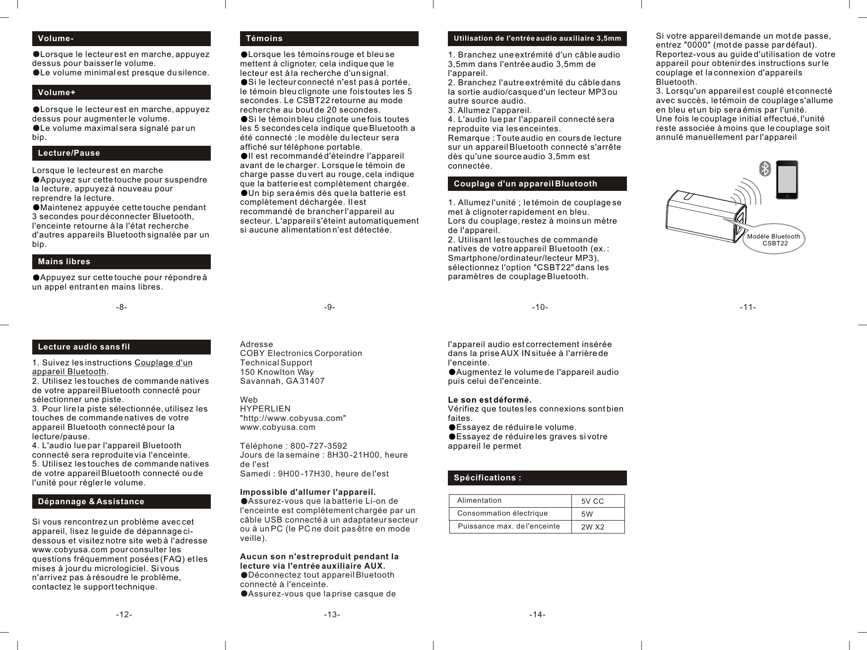 AdresseCOBY Electronics CorporationTechnical Support150 Knowlton WaySavannah, GA 31407WebHYPERLIEN&quot;http://www.cobyusa.com&quot; www.cobyusa.comTéléphone : 800-727-3592Jours de la semaine : 8H30 -21H00, heure de l&apos;estSamedi : 9H00 -17H30, heure de l&apos;estImpossible d&apos;allumer l&apos;appareil.Assurez-vous que la batterie Li-on de l&apos;enceinte est complètement chargée par un câble USB connecté à un adaptateur secteur ou à un PC (le PC ne doit pas être en mode veille).Aucun son n&apos;est reproduit pendant la lecture via l&apos;entrée auxiliaire AUX.Déconnectez tout appareil Bluetooth connecté à l&apos;enceinte.Assurez-vous que la prise casque de 1. Suivez les instructions Couplage d&apos;un appareil Bluetooth.2. Utilisez les touches de commande natives de votre appareil Bluetooth connecté pour sélectionner une piste.3. Pour lire la piste sélectionnée, utilisez les touches de commande natives de votre appareil Bluetooth connecté pour la lecture/pause.4. L&apos;audio lue par l&apos;appareil Bluetooth connecté sera reproduite via l&apos;enceinte.5. Utilisez les touches de commande natives de votre appareil Bluetooth connecté ou de l&apos;unité pour régler le volume.Lecture audio sans fil-9--8- -10- -11--12- -13-Lecture/PauseLorsque le lecteur est en marcheAppuyez sur cette touche pour suspendre la lecture, appuyez à nouveau pour reprendre la lecture.Maintenez appuyée cette touche pendant 3 secondes pour déconnecter Bluetooth, l&apos;enceinte retourne à la l&apos;état recherche d&apos;autres appareils Bluetooth signalée par un bip.Volume-Lorsque le lecteur est en marche, appuyez dessus pour baisser le volume.Le volume minimal est presque du silence.Volume+Lorsque le lecteur est en marche, appuyez dessus pour augmenter le volume.Le volume maximal sera signalé par un bip.Mains libresAppuyez sur cette touche pour répondre à un appel entrant en mains libres.TémoinsLorsque les témoins rouge et bleu se mettent à clignoter, cela indique que le lecteur est à la recherche d&apos;un signal.Si le lecteur connecté n&apos;est pas à portée, le témoin bleu clignote une fois toutes les 5 secondes. Le CSBT22 retourne au mode recherche au bout de 20 secondes.Si le témoin bleu clignote une fois toutes les 5 secondes cela indique que Bluetooth a été connecté ; le modèle du lecteur sera affiché sur téléphone portable.Il est recommandé d&apos;éteindre l&apos;appareil avant de le charger. Lorsque le témoin de charge passe du vert au rouge, cela indique que la batterie est complètement chargée.Un bip sera émis dès que la batterie est complètement déchargée. Il est recommandé de brancher l&apos;appareil au secteur. L&apos;appareil s&apos;éteint automatiquement si aucune alimentation n&apos;est détectée.1. Branchez une extrémité d&apos;un câble audio 3,5mm dans l&apos;entrée audio 3,5mm de l&apos;appareil.2. Branchez l&apos;autre extrémité du câble dans la sortie audio/casque d&apos;un lecteur MP3 ou autre source audio.3. Allumez l&apos;appareil.4. L&apos;audio lue par l&apos;appareil connecté sera reproduite via les enceintes.Remarque : Toute audio en cours de lecture sur un appareil Bluetooth connecté s&apos;arrête dès qu&apos;une source audio 3,5mm est connectée.Utilisation de l&apos;entrée audio auxiliaire 3,5mmCouplage d&apos;un appareil Bluetooth1. Allumez l&apos;unité ; le témoin de couplage se met à clignoter rapidement en bleu.Lors du couplage, restez à moins un mètre de l&apos;appareil.2. Utilisant les touches de commande natives de votre appareil Bluetooth (ex. : Smartphone/ordinateur/lecteur MP3), sélectionnez l&apos;option &quot;CSBT22&quot; dans les paramètres de couplage Bluetooth.Si vous rencontrez un problème avec cet appareil, lisez le guide de dépannage ci-dessous et visitez notre site web à l&apos;adresse www.cobyusa.com pour consulter les questions fréquemment posées (FAQ) et les mises à jour du micrologiciel. Si vous n&apos;arrivez pas à résoudre le problème, contactez le support technique.Alimentation                   Puissance max. de l&apos;enceinteConsommation électrique5V CC2W X25WSpécifications :Si votre appareil demande un mot de passe, entrez &quot;0000&quot; (mot de passe par défaut). Reportez-vous au guide d&apos;utilisation de votre appareil pour obtenir des instructions sur le couplage et la connexion d&apos;appareils Bluetooth.3. Lorsqu&apos;un appareil est couplé et connecté avec succès, le témoin de couplage s&apos;allume en bleu et un bip sera émis par l&apos;unité.Une fois le couplage initial effectué, l&apos;unité reste associée à moins que le couplage soit annulé manuellement par l&apos;appareil Modèle Bluetooth : CSBT22Dépannage &amp; Assistance-14-l&apos;appareil audio est correctement insérée dans la prise AUX IN située à l&apos;arrière de l&apos;enceinte.Augmentez le volume de l&apos;appareil audio puis celui de l&apos;enceinte.Le son est déformé.Vérifiez que toutes les connexions sont bien faites.Essayez de réduire le volume.Essayez de réduire les graves si votre appareil le permet
