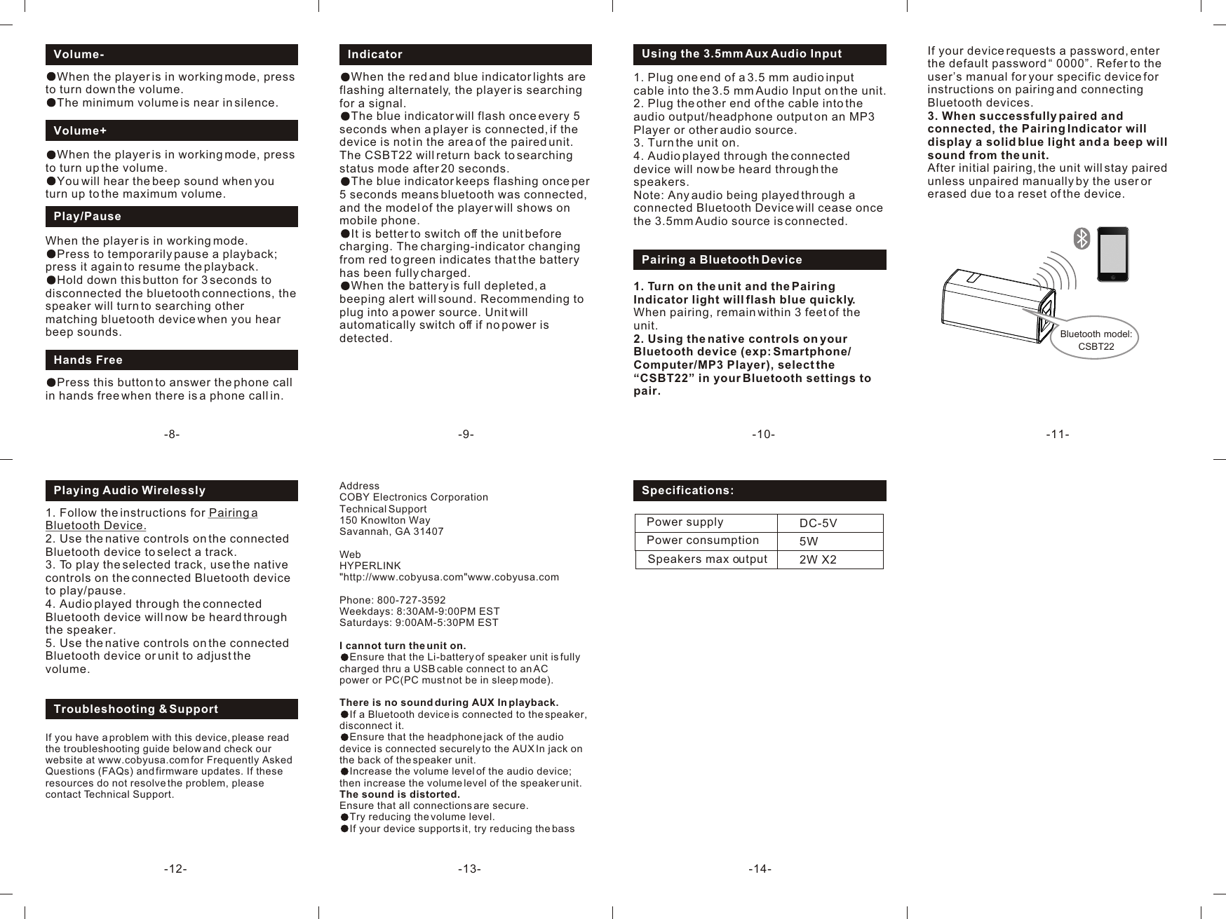 AddressCOBY Electronics CorporationTechnical Support150 Knowlton WaySavannah, GA 31407WebHYPERLINK &quot;http://www.cobyusa.com&quot;www.cobyusa.comPhone: 800-727-3592                 Weekdays: 8:30AM-9:00PM ESTSaturdays: 9:00AM-5:30PM ESTI cannot turn the unit on.Ensure that the Li-battery of speaker unit is fully charged thru a USB cable connect to an ACpower or PC(PC must not be in sleep mode).There is no sound during AUX In playback.If a Bluetooth device is connected to the speaker, disconnect it.Ensure that the headphone jack of the audio device is connected securely to the AUX In jack on the back of the speaker unit.Increase the volume level of the audio device; then increase the volume level of the speaker unit.The sound is distorted.Ensure that all connections are secure.Try reducing the volume level.If your device supports it, try reducing the bass 1. Follow the instructions for Pairing a Bluetooth Device.2. Use the native controls on the connected Bluetooth device to select a track.3. To play the selected track, use the native controls on the connected Bluetooth device  to play/pause.4. Audio played through the connected Bluetooth device will now be heard through the speaker. 5. Use the native controls on the connected Bluetooth device or unit to adjust the volume. Playing Audio Wirelessly-9--8- -10- -11--12- -13-Play/PauseWhen the player is in working mode.Press to temporarily pause a playback; press it again to resume the playback.Hold down this button for 3 seconds to disconnected the bluetooth connections, the speaker will turn to searching other matching bluetooth device when you hear beep sounds.Volume-When the player is in working mode, press to turn down the volume.The minimum volume is near in silence.Volume+When the player is in working mode, press to turn up the volume.You will hear the beep sound when you turn up to the maximum volume.Hands FreePress this button to answer the phone call in hands free when there is a phone call in.Indicator When the red and blue indicator lights are flashing alternately, the player is searching for a signal.The blue indicator will flash once every 5 seconds when a player is connected, if the device is not in the area of the paired unit. The CSBT22 will return back to searching status mode after 20 seconds.The blue indicator keeps flashing once per  5 seconds means bluetooth was connected, and the model of the player will shows on mobile phone.It is better to switch off the unit before charging. The charging-indicator changing from red to green indicates that the battery has been fully charged.When the battery is full depleted, a beeping alert will sound. Recommending to plug into a power source. Unit will automatically switch off if no power is detected.1. Plug one end of a 3.5 mm audio input cable into the 3.5 mm Audio Input on the unit.2. Plug the other end of the cable into the audio output/headphone output on an MP3 Player or other audio source.3. Turn the unit on.4. Audio played through the connected device will now be heard through the speakers.Note: Any audio being played through a connected Bluetooth Device will cease once the 3.5mm Audio source is connected. Using the 3.5mm Aux Audio InputPairing a Bluetooth Device1. Turn on the unit and the Pairing Indicator light will flash blue quickly.When pairing, remain within 3 feet of the unit. 2. Using the native controls on your Bluetooth device (exp: Smartphone/ Computer/MP3 Player), select the “CSBT22” in your Bluetooth settings to pair. If you have a problem with this device, please read the troubleshooting guide below and check our website at www.cobyusa.com for Frequently Asked Questions (FAQs) and firmware updates. If these resources do not resolve the problem, please contact Technical Support.Power supply                     Speakers max output Power consumption                  DC-5V2W X25WSpecifications:If your device requests a password, enter the default password “ 0000”. Refer to the user’s manual for your specific device for instructions on pairing and connecting Bluetooth devices.3. When successfully paired and connected, the Pairing Indicator will display a solid blue light and a beep will sound from the unit.After initial pairing, the unit will stay paired unless unpaired manually by the user or erased due to a reset of the device. Bluetooth model:CSBT22Troubleshooting &amp; Support-14-