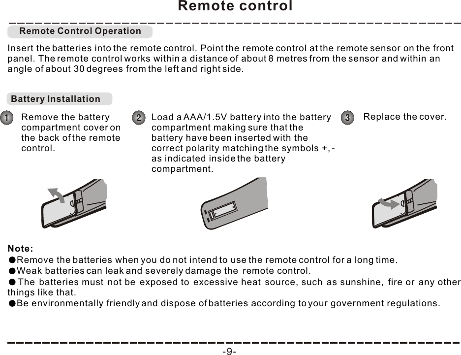 Remote control-9-Insert the batteries into the remote control. Point the remote control at the remote sensor on the front panel. The remote control works within a distance of about 8 metres from the sensor and within an angle of about 30 degrees from the left and right side.Note: Remove the batteries when you do not intend to use the remote control for a long time.Weak batteries can leak and severely damage the  remote control.The batteries must not be exposed to excessive heat source, such as sunshine, fire or any other things like that.Be environmentally friendly and dispose of batteries according to your government regulations. Remote Control OperationBattery Installation Remove the battery compartment cover on the back of the remote control.Load a AAA/1.5V battery into the battery compartment making sure that the battery have been inserted with the correct polarity matching the symbols +, - as indicated inside the battery compartment. Replace the cover.