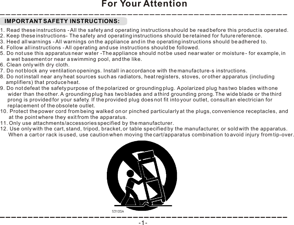  IMPORTANT SAFETY INSTRUCTIONS:For Your Attention1. Read these instructions - All the safety and operating instructions should be read before this product is operated.  2. Keep these instructions- The safety and operating instructions should be retained for future reference.  3. Heed all warnings - All warnings on the appliance and in the operating instructions should be adhered to.  4. Follow all instructions - All operating and use instructions should be followed.  5. Do not use this apparatus near water -The appliance should not be used near water or moisture - for example, in a wet basement or near a swimming pool, and the like. 6. Clean only with dry cloth. 7. Do not block any ventilation openings. Install in accordance with the manufacture-s instructions. 8. Do not install near any heat sources such as radiators, heat registers, stoves, or other apparatus (including amplifiers) that produce heat.  9. Do not defeat the safety purpose of the polarized or grounding plug. A polarized plug has two blades with one wider than the other. A grounding plug has two blades and a third grounding prong. The wide blade or the third prong is provided for your safety. If the provided plug does not fit into your outlet, consult an electrician for replacement of the obsolete outlet. 10. Protect the power cord from being walked on or pinched particularly at the plugs, convenience receptacles, and at the point where they exit from the apparatus. 11. Only use attachments/accessories specified by the manufacturer. 12. Use only with the cart, stand, tripod, bracket, or table specified by the manufacturer, or sold with the apparatus. When a cart or rack is used, use caution when moving the cart/apparatus combination to avoid injury from tip-over. -1-