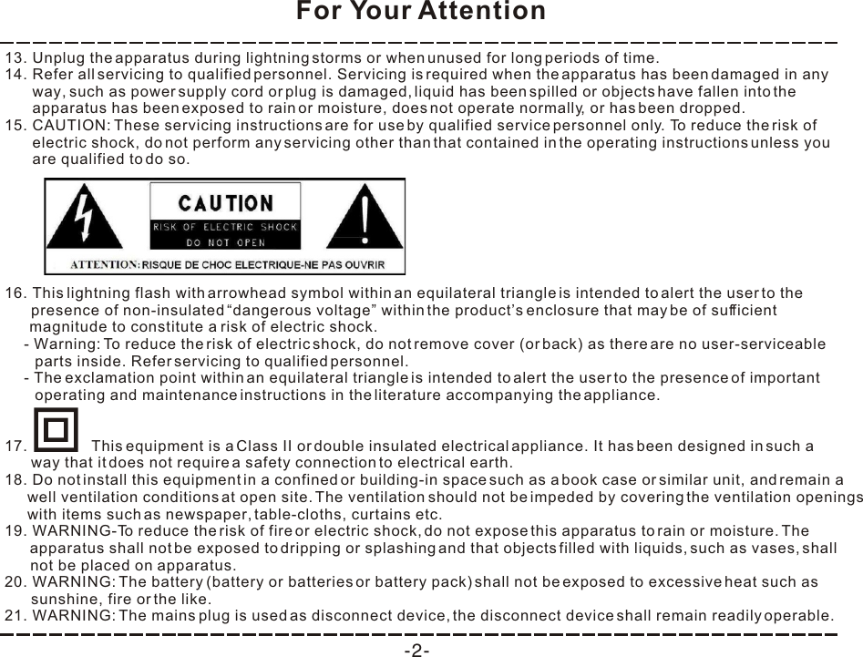 For Your Attention-2-13. Unplug the apparatus during lightning storms or when unused for long periods of time. 14. Refer all servicing to qualified personnel. Servicing is required when the apparatus has been damaged in any way, such as power supply cord or plug is damaged, liquid has been spilled or objects have fallen into the apparatus has been exposed to rain or moisture, does not operate normally, or has been dropped. 15. CAUTION: These servicing instructions are for use by qualified service personnel only. To reduce the risk of electric shock, do not perform any servicing other than that contained in the operating instructions unless you are qualified to do so. 18. Do not install this equipment in a confined or building-in space such as a book case or similar unit, and remain a well ventilation conditions at open site. The ventilation should not be impeded by covering the ventilation openings with items such as newspaper, table-cloths, curtains etc. 19. WARNING-To reduce the risk of fire or electric shock, do not expose this apparatus to rain or moisture. The apparatus shall not be exposed to dripping or splashing and that objects filled with liquids, such as vases, shall  not be placed on apparatus. 20. WARNING: The battery (battery or batteries or battery pack) shall not be exposed to excessive heat such as sunshine, fire or the like. 21. WARNING: The mains plug is used as disconnect device, the disconnect device shall remain readily operable. 16. This lightning flash with arrowhead symbol within an equilateral triangle is intended to alert the user to the presence of non-insulated “dangerous voltage” within the product’s enclosure that may be of sufficient  magnitude to constitute a risk of electric shock. - Warning: To reduce the risk of electric shock, do not remove cover (or back) as there are no user-serviceable parts inside. Refer servicing to qualified personnel. - The exclamation point within an equilateral triangle is intended to alert the user to the presence of important operating and maintenance instructions in the literature accompanying the appliance. 17.               This equipment is a Class II or double insulated electrical appliance. It has been designed in such a way that it does not require a safety connection to electrical earth. 