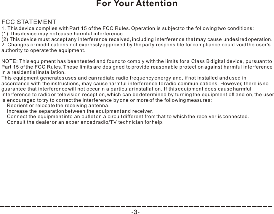 For Your Attention-3-FCC STATEMENT1. This device complies with Part 15 of the FCC Rules. Operation is subject to the following two conditions:(1) This device may not cause harmful interference.(2) This device must accept any interference received, including interference that may cause undesired operation.2. Changes or modifications not expressly approved by the party responsible for compliance could void the user&apos;s authority to operate the equipment.NOTE: This equipment has been tested and found to comply with the limits for a Class B digital device, pursuant to Part 15 of the FCC Rules. These limits are designed to provide reasonable protection against harmful interference in a residential installation.This equipment generates uses and can radiate radio frequency energy and, if not installed and used in accordance with the instructions, may cause harmful interference to radio communications. However, there is no guarantee that interference will not occur in a particular installation. If this equipment does cause harmful interference to radio or television reception, which can be determined by turning the equipment off and on, the user is encouraged to try to correct the interference by one or more of the following measures:    Reorient or relocate the receiving antenna.    Increase the separation between the equipment and receiver.    Connect the equipment into an outlet on a circuit different from that to which the receiver is connected.    Consult the dealer or an experienced radio/TV technician for help.