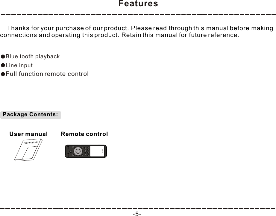 Features -5-    Thanks for your purchase of our product. Please read through this manual before making connections and operating this product. Retain this manual for future reference.Blue tooth playbackLine inputFull function remote controlPackage Contents:User manualUser manualRemote controlMUTESTANDBYRC36E1COAXIALAUXBluetoothLINEREPEATLOUDNEROCKFLATPOPS JAZZVOCAL DISCO