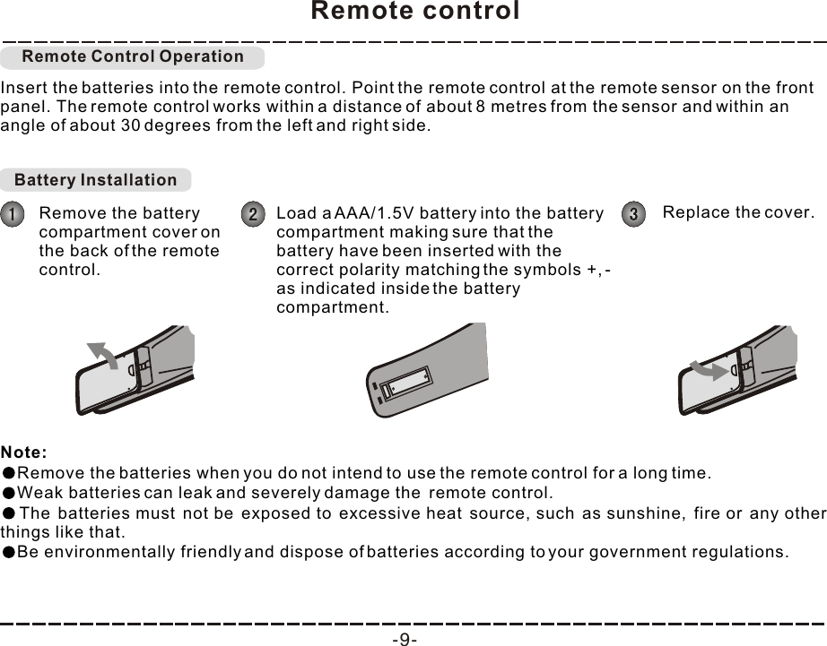 Remote control-9-Insert the batteries into the remote control. Point the remote control at the remote sensor on the front panel. The remote control works within a distance of about 8 metres from the sensor and within an angle of about 30 degrees from the left and right side.Note: Remove the batteries when you do not intend to use the remote control for a long time.Weak batteries can leak and severely damage the  remote control.The batteries must not be exposed to excessive heat source, such as sunshine, fire or any other things like that.Be environmentally friendly and dispose of batteries according to your government regulations. Remote Control OperationBattery Installation Remove the battery compartment cover on the back of the remote control.Load a AAA/1.5V battery into the battery compartment making sure that the battery have been inserted with the correct polarity matching the symbols +, - as indicated inside the battery compartment. Replace the cover.