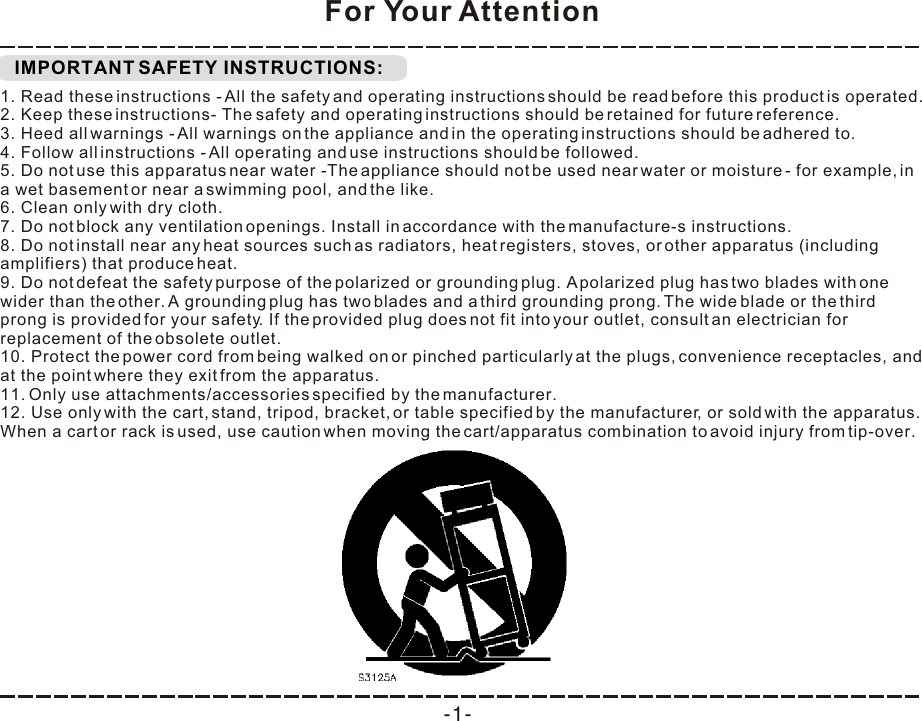  IMPORTANT SAFETY INSTRUCTIONS:For Your Attention1. Read these instructions - All the safety and operating instructions should be read before this product is operated.  2. Keep these instructions- The safety and operating instructions should be retained for future reference.  3. Heed all warnings - All warnings on the appliance and in the operating instructions should be adhered to.  4. Follow all instructions - All operating and use instructions should be followed.  5. Do not use this apparatus near water -The appliance should not be used near water or moisture - for example, in a wet basement or near a swimming pool, and the like. 6. Clean only with dry cloth. 7. Do not block any ventilation openings. Install in accordance with the manufacture-s instructions. 8. Do not install near any heat sources such as radiators, heat registers, stoves, or other apparatus (including amplifiers) that produce heat.  9. Do not defeat the safety purpose of the polarized or grounding plug. A polarized plug has two blades with one wider than the other. A grounding plug has two blades and a third grounding prong. The wide blade or the third prong is provided for your safety. If the provided plug does not fit into your outlet, consult an electrician for replacement of the obsolete outlet. 10. Protect the power cord from being walked on or pinched particularly at the plugs, convenience receptacles, and at the point where they exit from the apparatus. 11. Only use attachments/accessories specified by the manufacturer. 12. Use only with the cart, stand, tripod, bracket, or table specified by the manufacturer, or sold with the apparatus. When a cart or rack is used, use caution when moving the cart/apparatus combination to avoid injury from tip-over. -1-