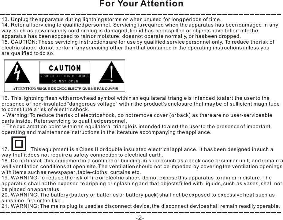 For Your Attention-2-13. Unplug the apparatus during lightning storms or when unused for long periods of time. 14. Refer all servicing to qualified personnel. Servicing is required when the apparatus has been damaged in any way, such as power supply cord or plug is damaged, liquid has been spilled or objects have fallen into the apparatus has been exposed to rain or moisture, does not operate normally, or has been dropped. 15. CAUTION: These servicing instructions are for use by qualified service personnel only. To reduce the risk of electric shock, do not perform any servicing other than that contained in the operating instructions unless you are qualified to do so. 18. Do not install this equipment in a confined or building-in space such as a book case or similar unit, and remain a well ventilation conditions at open site. The ventilation should not be impeded by covering the ventilation openings with items such as newspaper, table-cloths, curtains etc. 19. WARNING-To reduce the risk of fire or electric shock, do not expose this apparatus to rain or moisture. The apparatus shall not be exposed to dripping or splashing and that objects filled with liquids, such as vases, shall not be placed on apparatus. 20. WARNING: The battery (battery or batteries or battery pack) shall not be exposed to excessive heat such as sunshine, fire or the like. 21. WARNING: The mains plug is used as disconnect device, the disconnect device shall remain readily operable. 16. This lightning flash with arrowhead symbol within an equilateral triangle is intended to alert the user to the presence of non-insulated “dangerous voltage” within the product’s enclosure that may be of sufficient magnitude to constitute a risk of electric shock. - Warning: To reduce the risk of electric shock, do not remove cover (or back) as there are no user-serviceable parts inside. Refer servicing to qualified personnel. - The exclamation point within an equilateral triangle is intended to alert the user to the presence of important operating and maintenance instructions in the literature accompanying the appliance. 17.               This equipment is a Class II or double insulated electrical appliance. It has been designed in such a way that it does not require a safety connection to electrical earth. 