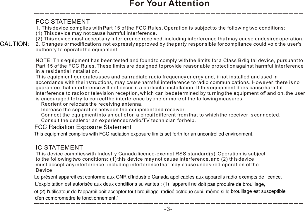 For Your Attention-3-FCC STATEMENT1. This device complies with Part 15 of the FCC Rules. Operation is subject to the following two conditions:(1) This device may not cause harmful interference.(2) This device must accept any interference received, including interference that may cause undesired operation.2. Changes or modifications not expressly approved by the party responsible for compliance could void the user&apos;s authority to operate the equipment.NOTE: This equipment has been tested and found to comply with the limits for a Class B digital device, pursuant to Part 15 of the FCC Rules. These limits are designed to provide reasonable protection against harmful interference in a residential installation.This equipment generates uses and can radiate radio frequency energy and, if not installed and used in accordance with the instructions, may cause harmful interference to radio communications. However, there is no guarantee that interference will not occur in a particular installation. If this equipment does cause harmful interference to radio or television reception, which can be determined by turning the equipment off and on, the user is encouraged to try to correct the interference by one or more of the following measures:    Reorient or relocate the receiving antenna.    Increase the separation between the equipment and receiver.    Connect the equipment into an outlet on a circuit different from that to which the receiver is connected.    Consult the dealer or an experienced radio/TV technician for help.IC STATEMENTThis device complies with Industry Canada licence-exempt RSS standard(s). Operation is subjectto the following two conditions: (1) this device may not cause interference, and (2) this devicemust accept any interference, including interference that may cause undesired operation of theDevice.FCC Radiation Exposure StatementThis equipment complies with FCC radiation exposure limits set forth for an uncontrolled environment. Le présent appareil est conforme aux CNR d&apos;Industrie Canada applicables aux appareils radio L&apos;exploitation est autorisée aux deux conditions suivantes : (1) l&apos;appareil neet (2) l&apos;utilisateur de l&apos;appareil doit accepter tout brouillage d&apos;en compromettre le fonctionnement.&quot;exempts de licence.doit pas produire de brouillage, radioélectrique subi, même si le brouillage est susceptibleCAUTION: