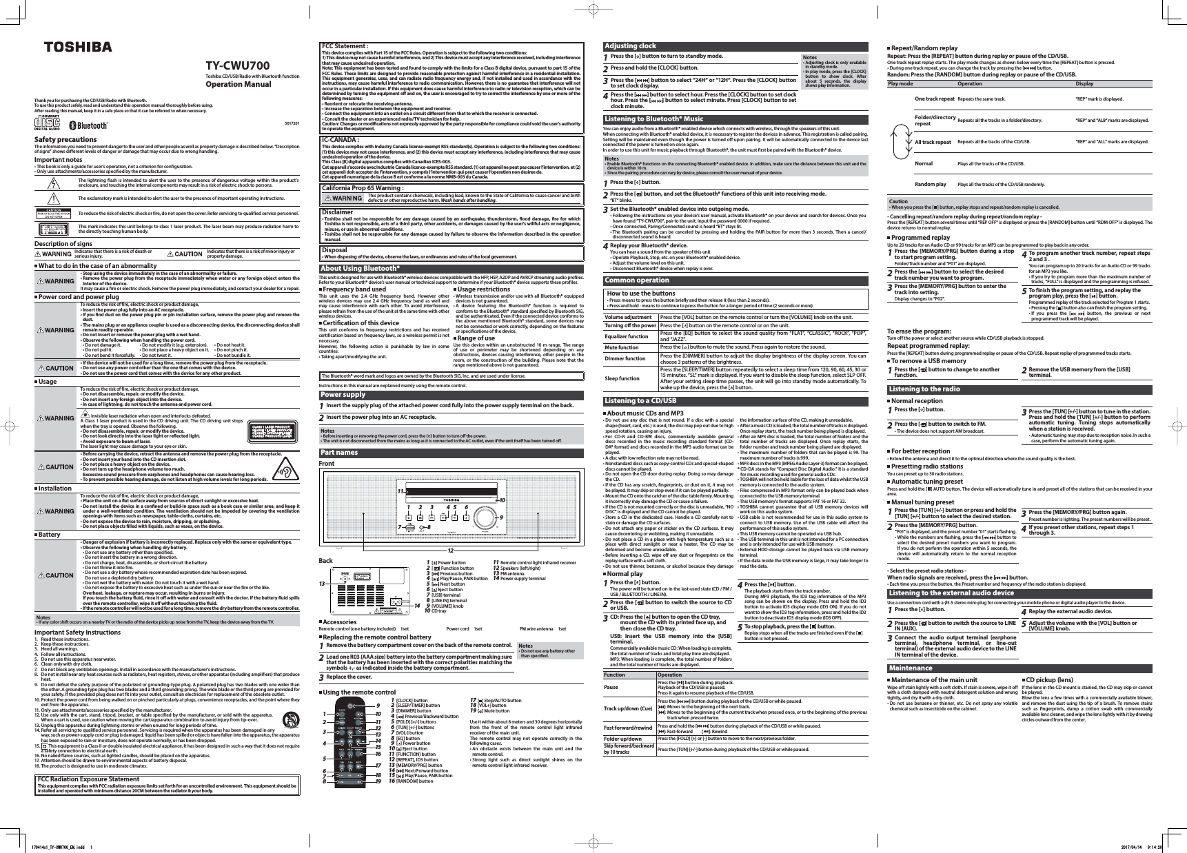 TY-CWU700Toshiba CD/USB/Radio with Bluetooth functionOperation ManualThank you for purchasing the CD/USB/Radio with Bluetooth.To use this product safely, read and understand this operation manual thoroughly before using.After reading this manual, keep it in a safe place so that it can be referred to when necessary.5017201Safety precautionsThe information you need to prevent danger to the user and other people as well as propert y damage is describ ed below. “Description of signs” shows different levels of danger or damage that may occur due to wrong handling.Important notes• This book is only a guide for user&apos;s operation, not a criterion for configuration.• Only use attachments/accessories specified by the manufacturer.The lightning flash is intended to alert the user to the presence of dangerous voltage within the product&apos;s enclosure, and touching the internal components may result in a risk of electric shock to persons.The exclamatory mark is intended to alert the user to the presence of important operating instructions.To reduce the risk of electric shock or fire, do not open the cover. Refer servicing to qualified service personnel.CLAS S 1 LASER PR ODUCTKLAS SE 1 LASER P RODUC TCLAS SE 1 APPARA IT LASE RCLAS E 1 PRODUC TO LAZE RThis mark indicates this unit belongs to class 1 laser product. The laser beam may produce radiation harm to the directly touching human body.Description of signsIndicates that there is a risk of death or serious injury.Indicates that there is a risk of minor injury or property damage. What to do in the case of an abnormality• Stop using the device immediately in the case of an abnormality or failure.• Remove the power plug from the receptacle immediately when water or any foreign object enters the interior of the device.It may cause a fire or electric shock. Remove the power plug immediately, and contact your dealer for a repair. Power cord and power plugTo reduce the risk of fire, electric shock or product damage,• Insert the power plug fully into an AC receptacle.• If you nd dust on the power plug pin or pin installation surface, remove the power plug and remove the dust.• The mains plug or an appliance coupler is used as a disconnecting device, the disconnecting device shall remain readily operable.• Do not insert or remove the power plug with a wet hand.• Observe the following when handling the power cord.• Do not damage it. • Do not modify it (e.g. extension). • Do not heat it.• Do not pull it. • Do not place a heavy object on it. • Do not pinch it.• Do not bend it forcefully. • Do not twist it. • Do not bundle it.• If the device will not be used for a long time, remove the power plug from the receptacle.• Do not use any power cord other than the one that comes with the device.• Do not use the power cord that comes with the device for any other product.UsageTo reduce the risk of fire, electric shock or product damage,• Do not disassemble, repair, or modify the device.• Do not insert any foreign object into the device.• In case of lightning, do not touch the antenna and power cord.  Invisible laser radiation when open and interlocks defeated.A Class 1 laser product is used in the CD driving unit. The CD driving unit stops when the tray is opened. Observe the following.• Do not disassemble, repair, or modify the device. • Do not look directly into the laser light or reected light.• Avoid exposure to beam of laser.The laser light may cause damage to your eye or skin.• Before carrying the device, retract the antenna and remove the power plug from the receptacle.• Do not insert your hand into the CD insertion slot.• Do not place a heavy object on the device.• Do not turn up the headphone volume too much. Excessive sound pressure from earphones and headphones can cause hearing loss.• To prevent possible hearing damage, do not listen at high volume levels for long periods. InstallationTo reduce the risk of fire, electric shock or product damage,• Place the unit on a at surface away from sources of direct sunlight or excessive heat.• Do not install the device in a conned or build-in space such as a book case or similar area, and keep it under a well-ventilated condition. The ventilation should not be impeded by covering the ventilation openings with items such as newspaper, table-cloths, curtains, etc.• Do not expose the device to rain, moisture, dripping, or splashing.• Do not place objects lled with liquids, such as vases, on the device. Battery• Danger of explosion if battery is incorrectly replaced. Replace only with the same or equivalent type.• Observe the following when handling dry battery.• Do not use any battery other than specified.• Do not insert the battery in a wrong direction.• Do not charge, heat, disassemble, or short-circuit the battery.• Do not throw it into fire.• Do not use a dry battery whose recommended expiration date has been expired.Do not use a depleted dry battery.• Do not wet the battery with water. Do not touch it with a wet hand.• Do not expose the battery to excessive heat such as under the sun or near the fire or the like.Overheat, leakage, or rupture may occur, resulting in burns or injury.If you touch the battery uid, rinse it o with water and consult with the doctor. If the battery uid spills over the remote controller, wipe it o without touching the uid.• If t he remote contro ller will not be u sed for a long tim e, remove the dr y battery fr om the remote con troller.Notes• If any color shift occurs on a nearby TV or the radio of the device picks up noise from the TV, keep the device away from the TV.Important Safety Instructions1. Read these instructions.2. Keep these instructions.3. Heed all warnings.4. Follow all instructions.5. Do not use this apparatus near water.6. Clean only with dry cloth.7. Do not block any ventilation openings. Install in accordance with the manufacturer&apos;s instructions.8. Do not install near any heat sources such as radiators, heat registers, stoves, or other apparatus (including amplifiers) that produce heat.9. Do not defeat the safety purpose of the polarized or grounding-type plug. A polarized plug has two blades with one wider than the other. A grounding type plug has two blades and a third grounding prong. The wide blade or the third prong are provided for your safety. If the provided plug does not fit into your outlet, consult an electrician for replacement of the obsolete outlet.10. Protect the power cord from being walked on or pinched particularly at plugs, convenience receptacles, and the point where they exit from the apparatus.11. Only use attachments/accessories specified by the manufacturer.12. Use only with the cart, stand, tripod, bracket, or table specified by the manufacturer, or sold with the apparatus. When a cart is used, use caution when moving the cart/apparatus combination to avoid injury from tip-over.13. Unplug this apparatus during lightning storms or when unused for long periods of time.14. Refer all servicing to qualified service personnel. Servicing is required when the apparatus has been damaged in any way, suc h as p ower-s upply cord or  plug is  damag ed, l iquid ha s been spil led or obje cts have  falle n into the  apparat us, t he app aratus has been exposed to rain or moisture, does not operate normally, or has been dropped.15.  This equipment is a Class II or double insulated electrical appliance. It has been designed in such a way that it does not require a safety connection to electrical earth.16. No naked flame sources, such as lighted candles, should be placed on the apparatus.17. Attention should be drawn to environmental aspects of battery disposal.18. The product is designed to use in moderate climates.FCC Radiation Exposure StatementThis equipment complies with FCC radiation exposure limits set forth for an uncontrolled environment. This equipment should be installed and operated with minimum distance 20CM between the radiator &amp; your body.CLA SS 1 LASE R PRO DUCTKLA SSE 1 LAS ER PR ODUCTCLA SSE 1 APPAR AIT LAS ERCLA SE 1 PROD UCT O LAZ ERFCC Statement :This device complies with Part 15 of the FCC Rules. Operation is subject to the following two conditions:1) This device may not cause harmful interference, and 2) This device must accept any interference received, including interference that may cause undesired operation.Note: This equipment has been tested and found to comply with the limits for a Class B digital device, pursuant to part 15 of the FCC Rules. These limits are designed to provide reasonable protection against harmful interference in a residential installation. This equipment generates, uses, and can radiate radio frequency energy and, if not installed and used in accordance with the instructions, may cause harmful interference to radio communication. However, there is no guarantee that interference will not occur in a particular installation. If this equipment does cause harmful interference to radio or television reception, which can be determined by turning the equipment o and on, the user is encouraged to try to correct the interference by one or more of the following measures:• Reorient or relocate the receiving antenna.• Increase the separation between the equipment and receiver.• Connect the equipment into an outlet on a circuit dierent from that to which the receiver is connected.• Consult the dealer or an experienced radio/TV technician for help.Caution: Changes or modications not expressly approved by the party responsible for compliance could void the user&apos;s authority to operate the equipment.IC-CANADA :This device complies with Industry Canada license-exempt RSS standard(s). Operation is subject to the following two conditions: (1) this device may not cause interference, and (2) this device must accept any interference, including interference that may cause undesired operation of the device.This Class [B] digital apparatus complies with Canadian ICES-003.Cet appareil s’accorde avec Industrie Canada licence-exempte RSS standard. (1) cet appareil ne peut pas causer l’intervention, et (2) cet appareil doit accepter de l’intervention, y compris l’intervention qui peut causer l’operation non desiree de.Cet appareil numerique de la classe B est conforme a la norme NMB-003 du Canada.California Prop 65 Warning :This product contains chemicals, including lead, known to the State of California to cause cancer and birth defects or other reproductive harm. Wash hands after handling.Disclaimer• Toshiba shall not be responsible for any damage caused by an earthquake, thunderstorm, ood damage, re for which Toshiba is not responsible, acts of a third party, other accidents, or damages caused by the user&apos;s willful acts or negligence, misuse, or use in abnormal conditions.• Toshiba shall not be responsible for any damage caused by failure to observe the information described in the operation manual.Disposal• When disposing of the device, observe the laws, or ordinances and rules of the local government.About Using Bluetooth®This unit is designed for use with Bluetooth® wireless devices compatible with the HFP, HSP, A2DP and AVRCP streaming audio profiles. Refer to your Bluetooth® device’s user manual or technical support to determine if your Bluetooth® device supports these profiles. Frequency band usedThis unit uses the 2.4 GHz frequency band. However other wireless devices may use 2.4 GHz frequency band as well and may cause interference with each other. To avoid interference, please refrain from the use of the unit at the same time with other wireless devices. Certication of this deviceThis unit conforms to frequency restrictions and has received certification based on frequency laws, so a wireless permit is not necessary.However, the following action is punishable by law in some countries:• Taking apart/modifying the unit. Usage restrictions• Wireless transmission and/or use with all Bluetooth® equipped devices is not guaranteed.•A device featuring the Bluetooth® function is required to conform to the Bluetooth® standard specied by Bluetooth SIG, and be authenticated. Even if the connected device conforms to the above mentioned Bluetooth® standard, some devices may not be connected or work correctly, depending on the features or specications of the device. Range of useUse this device within an unobstructed 10 m range. The range of use or perimeter may be shortened depending on any obstructions, devices causing interference, other people in the room, or the construction of the building. Please note that the range mentioned above is not guaranteed.The Bluetooth® word mark and logos are owned by the Bluetooth SIG, Inc. and are used under license.Instructions in this manual are explained mainly using the remote control.Power supply1Insert the supply plug of the attached power cord fully into the power supply terminal on the back.2Insert the power plug into an AC receptacle.Notes• Before inserting or removing the power cord, press the [ ] button to turn o the power.• The unit is not disconnected from the mains as long as it is connected to the AC outlet, even if the unit itself has been turned o.Part namesFront217834569101211Back 1[] Power button2[ ] Function button3[] Previous button4[] Play/Pause, PAIR button5[ ] Next button6[ ] Eject button7[USB] terminal8[LINE IN] terminal9[VOLUME] knob10 CD tray11 Remote control light infrared receiver12 Speakers (left/right)13 FM antenna14 Power supply terminalCLASS 1 LASE R PRODU CTKLASSE 1 LAS ER PROD UCTCLASSE 1 APPA RAIT LA SERCLASE 1 PROD UCTO LA ZER1413AccessoriesRemote control (one battery included) 1set       Power cord 1set       FM wire antenna 1setReplacing the remote control battery1Remove the battery compartment cover on the back of the remote control. Notes• Do not use any battery other than specied.2Load one R03 (AAA size) battery into the battery compartment making sure that the battery has been inserted with the correct polarities matching the symbols +,- as indicated inside the battery compartment.3Replace the cover.Using the remote control912161718198765432111101314151[CLOCK] button 2[SLEEP/TIMER] button 3[DIMMER] button 4[] Previous/Backward button 5[FOLD] [+/-] buttons 6[TUN] [+/-] buttons 7[VOL-] button 8[EQ] button 9[] Power button 10 [ ] Eject button 11 [FUNCTION] button 12 [REPEAT], ID3 button 13 [MEMORY/PRG] button 14 [] Next/Forward button 15 [] Play/Pause, PAIR button 16 [RANDOM] button 17 [] Stop/AUTO button 18 [VOL+] button 19 [ ] Mute button Use it within about 8 meters and 30 degrees horizontally from the front of the remote control light infrared receiver of the main unit.The remote control may not operate correctly in the following cases.• An obstacle exists between the main unit and the remote control.• Strong light such as direct sunlight shines on the remote control light infrared receiver.Adjusting clock1Press the [ ] button to turn to standby mode. Notes• Adjusting clock is only available in standby mode.• In play mode, press the [CLOCK] button to show clock. After about 5 seconds, the display shows play information.2Press and hold the [CLOCK] button.3Press the [ ] button to select “24H“ or “12H“. Press the [CLOCK] button to set clock display.4Press the [ ] button to select hour. Press the [CLOCK] button to set clock hour. Press the [ ] button to select minute. Press [CLOCK] button to set clock minute.Listening to Bluetooth® MusicYou can enjoy audio from a Bluetooth® enabled device which connects with wireless, through the speakers of this unit.When connec ting with Bluetooth® enabled device, it is necessary to register the devices in advance. This registration is called pairing. Setting will be maintained even though the power is turned off upon pairing. It will be automatically connected to the device last connected if the power is turned on once again.In order to use this unit for music playback through Bluetooth®, the unit must first be paired with the Bluetooth® device.Notes• Enable Bluetooth® functions on the connecting Bluetooth® enabled device. In addition, make sure the distance between this unit and the device is within 10 m.• Since the pairing procedure can vary by device, please consult the user manual of your device.1Press the [ ] button.2Press the [ ] button, and set the Bluetooth® functions of this unit into receiving mode.“BT“ blinks.3Set the Bluetooth® enabled device into outgoing mode.• Following the instructions on your device’s user manual, activate Bluetooth® on your device and search for devices. Once you have found “TY-CWU700”, pair to the unit. Input the password 0000 if required.• Once connected, Paring/Connected sound is heard “BT“ stays lit.• The Bluetooth pairing can be canceled by pressing and holding the PAIR button for more than 3 seconds. Then a cancel/disconnected sound is heard.4Replay your Bluetooth® device.You can hear a sound from the speaker of this unit• Operate Playback, Stop, etc. on your Bluetooth® enabled device. • Adjust the volume level on this unit.• Disconnect Bluetooth® device when replay is over.Common operationHow to use the buttons• Press: means to press the button briey and then release it (less than 2 seconds).• Press and hold : means to continue to press the button for a longer period of time (2 seconds or more).Volume adjustment Press the [VOL] button on the remote control or turn the [VOLUME] knob on the unit. Turning o the power Press the [ ] button on the remote control or on the unit.Equalizer function Press the [EQ] button to select the sound quality from “FLAT”, “CLASSIC”, “ROCK”, “POP”, and “JAZZ”.Mute function Press the [ ] button to mute the sound. Press again to restore the sound.Dimmer function Press the [DIMMER] button to adjust the display brightness of the display screen. You can choose 3 patterns of the brightness.Sleep functionPress the [SLEEP/TIMER] button repeatedly to select a sleep time from 120, 90, 60, 45, 30 or 15 minutes. “SL“ mark is displayed. If you want to disable the sleep function, select SLP OFF. After your setting sleep time passes, the unit will go into standby mode automatically. To wake up the device, press the [ ] button. Listening to a CD/USBAbout music CDs and MP3• Do not use any disc that is not round. If a disc with a special shape (heart, card, etc.) is used, the disc may pop out due to high speed rotation, causing an injury.• For CD-R and CD-RW discs, commercially available general discs recorded in the music recording standard format (CD-DA* format) and discs recorded in the MP3 audio format can be played.• A disc with low reection rate may not be read.• Nonstandard discs such as copy-control CDs and special-shaped discs cannot be played.• Do not open the CD door during replay. Doing so may damage the CD.• If the CD has any scratch, ngerprints, or dust on it, it may not be played. It may skip or stop even if it can be played partially.• Mount the CD onto the catcher of the disc table rmly. Mounting it incorrectly may damage the CD or cause a failure.• If the CD is not mounted correctly or the disc is unreadable, “NO DISC” is displayed and the CD cannot be played.• Store a CD in the dedicated case. Handle a CD carefully not to stain or damage the CD surfaces.• Do not attach any paper or sticker on the CD surfaces. It may cause decentering or wobbling, making it unreadable.• Do not place a CD in a place with high temperature such as a place with direct sunlight or near a heater. The CD may be deformed and become unreadable.• Before inserting a CD, wipe o any dust or ngerprints on the replay surface with a soft cloth.• Do not use thinner, benzene, or alcohol because they damage the information surface of the CD, making it unreadable.• Af ter a music CD is loaded , the total number of t racks is displaye d.  Once replay starts, the track number being played is displayed.• After an MP3 disc is loaded, the total number of folders and the total number of tracks are displayed. Once replay starts, the folder number and track number being played are displayed. • The maximum number of folders that can be played is 99. The maximum number of tracks is 999.• MP3 discs in the MP3 (MPEG Audio Layer-3) format can be played .* CD-DA stands for “Compact Disc Digital Audio.” It is a standard for music recording used for general audio CDs.• TOSHIBA will not be held liable for the loss of data whilst the USB memory is connected to the audio system.• Files compressed in MP3 format only can be played back when connected to the USB memory terminal.• This USB memory&apos;s format supports FAT 16 or FAT 32.• TOSHIBA cannot guarantee that all USB memory devices will work on this audio system.• USB cable is not recommended for use in this audio system to connect to USB memory. Use of the USB cable will aect the performance of this audio system.• This USB memory cannot be operated via USB hub.• The USB terminal in this unit is not intended for a PC connection and is only intended for use with USB memory.• External HDD-storage cannot be played back via USB memory terminal.• If the data inside the USB memory is large, it may take longer to read the data.Normal play1Press the [ ] button.The power will be turned on in the last-used state (CD / FM /USB / BLUETOOTH / LINE IN).2Press the [ ] button to switch the source to CD or USB.3CD: Press the [ ] button to open the CD tray, mount the CD with its printed face up, and then close the CD tray.USB: Insert the USB memory into the [USB] terminal.Commercially available music CD: When loading is complete, the total number of tracks and total play time are displayed.MP3: When loading is complete, the total number of folders and the total number of tracks are displayed.4Press the [ ] button.The playback starts from the track number.During MP3 playback, the ID3 tag information of the MP3 song can be shown on the display. Press and hold the ID3 button to activate ID3 display mode (ID3 ON). If you do not want to show the ID3 tag information, press and hold the ID3 button to deactivate ID3 display mode (ID3 OFF).5To stop playback, press the [ ] button.Replay stops when all the tracks are finished even if the [ ]button is not pressed.Function OperationPause Press the [ ] button during playback.Playback of the CD/USB is paused. Press it again to resume playback of the CD/USB.Track up/down (Cue)Press the [  ] button during playback of the CD/USB or while paused.[]: Moves to the beginning of the next track.[]: Moves to the beginning of the current track when pressed once, or to the beginning of the previous track when pressed twice.Fast forward/rewind Press and hold the [ ] button during playback of the CD/USB or while paused.[]: Fast-forward         [ ]: RewindFolder up/down Press the [FOLD] [+] or [-] button to move to the next/previous folder.Skip forward/backward by 10 tracksPress the [TUN] [+/-] button during playback of the CD/USB or while paused.Repeat/Random replayRepeat: Press the [REPEAT] button during replay or pause of the CD/USB.One track repeat replay starts. The play mode changes as shown below every time the [REPEAT] button is pressed.• During one track repeat, you can change the track by pressing the [ ] button.Random: Press the [RANDOM] button during replay or pause of the CD/USB.Play mode Operation DisplayOne track repeat Repeats the same track. “REP“ mark is displayed.Folder/directory repeat Repeats all the tracks in a folder/directory. “REP“ and “ALB“ marks are displayed.All track repeat Repeats all the tracks of the CD/USB. “REP“ and “ALL“ marks are displayed.Normal Plays all the tracks of the CD/USB.Random play Plays all the tracks of the CD/USB randomly.Caution• When you press the [ ] button, replay stops and repeat/random replay is cancelled.- Cancelling repeat/random replay during repeat/random replay - Press the [REPEAT] button several times until “REP OFF“ is displayed or press the [RANDOM] button until “RDM OFF“ is displayed. The device returns to normal replay.Programmed replayUp to 20 tracks for an Audio CD or 99 tracks for an MP3 can be programmed to play back in any order.1Press the [MEMORY/PRG] button during a stop to start program setting.Folder/Track number and “P01” are displayed.2Press the [ ] button to select the desired track number you want to program.3Press the [MEMORY/PRG] button to enter the track into setting.Display changes to “P02”.4To program another track number, repeat steps 2 and 3 .You can program up to 20 tracks for an Audio CD or 99 tracks for an MP3 you like.• If you try to program more than the maximum number of tracks, “FULL” is displayed and the programming is refused.5To finish the program setting, and replay the program play, press the [ ] button.Programmed replay of the track selected for Program 1 starts.• Pressing the [ ] button also can nish the program setting.• If you press the [ ] button, the previous or next programmed track will be played. To erase the program:Turn off the power or select another source while CD/USB playback is stopped.Repeat programmed replay:Press the [REPEAT] button during programmed replay or pause of the CD/USB. Repeat replay of programmed tracks starts.To remove a USB memory1Press the [ ] button to change to another function. 2Remove the USB memory from the [USB] terminal.Listening to the radioNormal reception1Press the [ ] button.2Press the [ ] button to switch to FM.• The device does not support AM broadcast.3Press the [TUN] [+/-] button to tune in the station. Press and hold the [TUN] [+/-] button to perform automatic tuning. Tuning stops automatically when a station is received.• Automatic tuning may stop due to reception noise. In such a case, perform the automatic tuning again. For better reception• Extend the antenna and direct it to the optimal direction where the sound quality is the best.Presetting radio stationsYou can preset up to 30 radio stations.Automatic tuning presetPress and hold the [ ] AUTO button. The device will automatically tune in and preset all of the stations that can be received in your area.Manual tuning preset1Press the [TUN] [+/-] button or press and hold the [TUN] [+/-] button to select the desired station.2Press the [MEMORY/PRG] button.“P01” is displayed, and the preset number “01” starts flashing.• While the numbers are ashing, press the [ ] button to select the desired preset numbers you want to program. If you do not perform the operation within 5 seconds, the device will automatically return to the normal reception mode.3Press the [MEMORY/PRG] button again.Preset number is lighting. The preset numbers will be preset.4If you preset other stations, repeat steps 1 through 3.- Select the preset radio stations -When radio signals are received, press the [ ] button.• Each time you press the button, the Preset number and frequency of the radio station is displayed.Listening to the external audio deviceUse a connection cord with a  3.5 stereo mini-plug for connecting your mobile phone or digital audio player to the device.1Press the [ ] button.2Press the [ ] button to switch the source to LINE IN (AUX).3Connect the audio output terminal (earphone terminal, headphone terminal, or line-out terminal) of the external audio device to the LINE IN terminal of the device.4Replay the external audio device.5Adjust the volume with the [VOL] button or [VOLUME] knob.MaintenanceMaintenance of the main unitWipe off stain lightly with a soft cloth. If stain is severe, wipe it off with a cloth damped with neutral detergent solution and wrung tightly, and dry it with a dry cloth.• Do not use benzene or thinner, etc. Do not spray any volatile chemical such as insecticide on the cabinet.CD pickup (lens)If the lens in the CD mount is stained, the CD may skip or cannot be played.Blow the lens a few times with a commercially available blower, and remove the dust using the tip of a brush. To remove stains such as fingerprints, damp a cotton swab with commercially available lens cleaner, and wipe the lens lightly with it by drawing circles outward from the center. 170414c1_TY-CWU700_EN.indd   1 2017/04/14   9:14:20