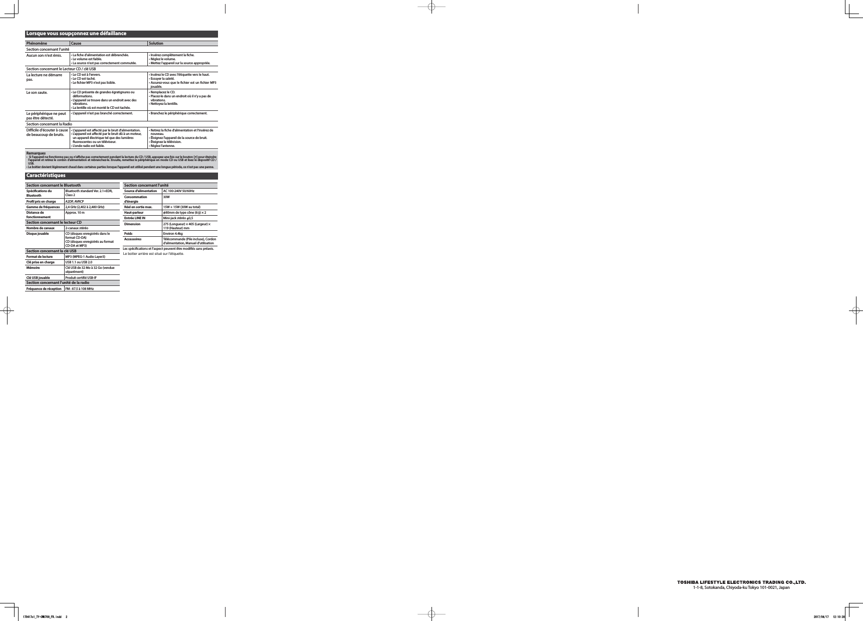Lorsque vous soupçonnez une défaillancePhénomène Cause SolutionSection concernant l&apos;unitéAucun son n&apos;est émis. • La che d&apos;alimentation est débranchée.• Le volume est faible.• La source n&apos;est pas correctement commutée.• Insérez complètement la che.• Réglez le volume.• Mettez l&apos;appareil sur la source appropriée.Section concernant le Lecteur CD / clé USBLa lecture ne démarre pas.• Le CD est à l&apos;envers.• Le CD est taché.• Le chier MP3 n&apos;est pas lisible.• Insérez le CD avec l&apos;étiquette vers le haut.• Essuyer la saleté.• Assurez-vous que le chier est un chier MP3 jouable.Le son saute. • Le CD présente de grandes égratignures ou déformations.• L&apos;appareil se trouve dans un endroit avec des vibrations.• La lentille où est monté le CD est tachée.• Remplacez le CD.• Placez-le dans un endroit où il n&apos;y a pas de vibrations.• Nettoyez la lentille.Le périphérique ne peut pas être détecté.• L&apos;appareil n&apos;est pas branché correctement. • Branchez le périphérique correctement.Section concernant la RadioDifficile d&apos;écouter à cause de beaucoup de bruits.• L&apos;appareil est aecté par le bruit d&apos;alimentation.• L&apos;appareil est aecté par le bruit dû à un moteur, un appareil électrique tel que des lumières uorescentes ou un téléviseur.• L&apos;onde radio est faible.• Retirez la che d&apos;alimentation et l&apos;insérez de nouveau.• Éloignez l&apos;appareil de la source de bruit.• Éteignez la télévision.• Réglez l&apos;antenne. Remarques•  Si l&apos;appareil ne fonctionne pas ou n&apos;ache pas correctement pendant la lecture du CD / USB, appuyez une fois sur le bouton [ ] pour éteindre l&apos;appareil et retirez le cordon d&apos;alimentation et rebranchez-le. Ensuite, remettez le périphérique en mode CD ou USB et lisez le dispositif CD / USB.• Le boitier devient légèrement chaud dans certaines parties lorsque l&apos;appareil est utilisé pendant une longue période, ce n&apos;est pas une panne.CaractéristiquesSection concernant le BluetoothSpécications du BluetoothBluetooth standard Ver. 2.1+EDR, Class 2Prol pris en charge A2DP, AVRCPGamme de fréquences 2,4 GHz (2,402 à 2,480 GHz)Distance de fonctionnementApprox. 10 mSection concernant le lecteur CDNombre de canaux 2-canaux stéréoDisque jouable CD (disques enregistrés dans le format CD-DA)CD (disques enregistrés au format CD-DA et MP3) Section concernant la clé USBFormat de lecture MP3 (MPEG-1 Audio Layer3)Clé prise en charge USB 1.1 ou USB 2.0Mémoire Clé USB de 32 Mo à 32 Go (vendue séparément)Clé USB jouable Produit certifié USB-IFSection concernant l&apos;unité de la radioFréquence de réception FM : 87.5 à 108 MHzSection concernant l&apos;unitéSource d&apos;alimentation AC 100-240V 50/60HzConsommation d&apos;énergie30WRéel en sortie max. 15W + 15W (30W au total)Haut-parleur    80mm de type cône (6    ) × 2Entrée LINE IN Mini-jack stéréo    3,5Dimension 275 (Longueur) × 405 (Largeur) ×  119 (Hauteur) mmPoids Environ 4.4kgAccessoires Télécommande (Pile incluse), Cordon d&apos;alimentation, Manuel d&apos;utilisationLes spécifications et l&apos;aspect peuvent être modifiés sans préavis.1-1-8, Sotokanda, Chiyoda-ku Tokyo 101-0021, Japan170417c1_TY-CWU700_FR.indd   2 2017/04/17   12:10:28Le boitier arrière est situé sur l&apos;étiquette.