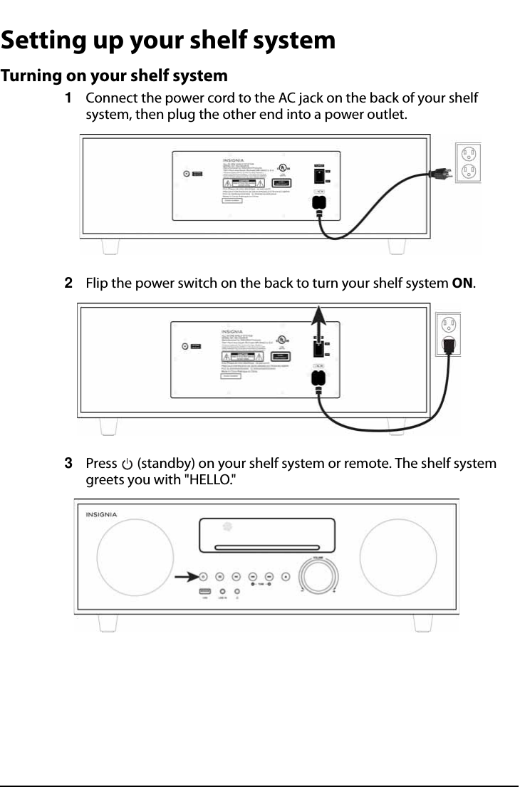 All-In-One Shelf Systemwww.insigniaproducts.comSetting up your shelf systemTurning on your shelf system1Connect the power cord to the AC jack on the back of your shelf system, then plug the other end into a power outlet.2Flip the power switch on the back to turn your shelf system ON.3Press   (standby) on your shelf system or remote. The shelf system greets you with &quot;HELLO.&quot;