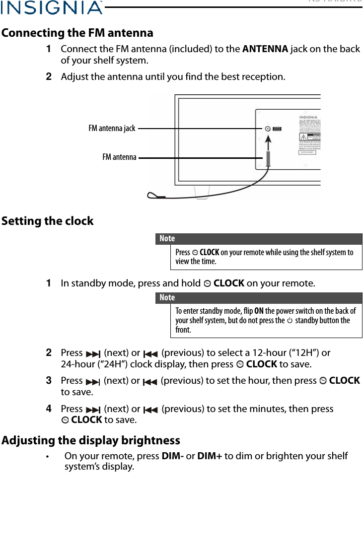 NS-HAIOR18www.insigniaproducts.comConnecting the FM antenna1Connect the FM antenna (included) to the ANTENNA jack on the back of your shelf system.2Adjust the antenna until you find the best reception.Setting the clock1In standby mode, press and hold   CLOCK on your remote.2Press   (next) or   (previous) to select a 12-hour (“12H”) or 24-hour (“24H”) clock display, then press   CLOCK to save.3Press   (next) or   (previous) to set the hour, then press   CLOCK to save.4Press   (next) or   (previous) to set the minutes, then press CLOCK to save.Adjusting the display brightness• On your remote, press DIM- or DIM+ to dim or brighten your shelf system’s display.NotePress  CLOCK on your remote while using the shelf system to view the time.NoteTo enter standby mode, flip ON the power switch on the back of your shelf system, but do not press the   standby button the front.FM antenna jackFM antenna