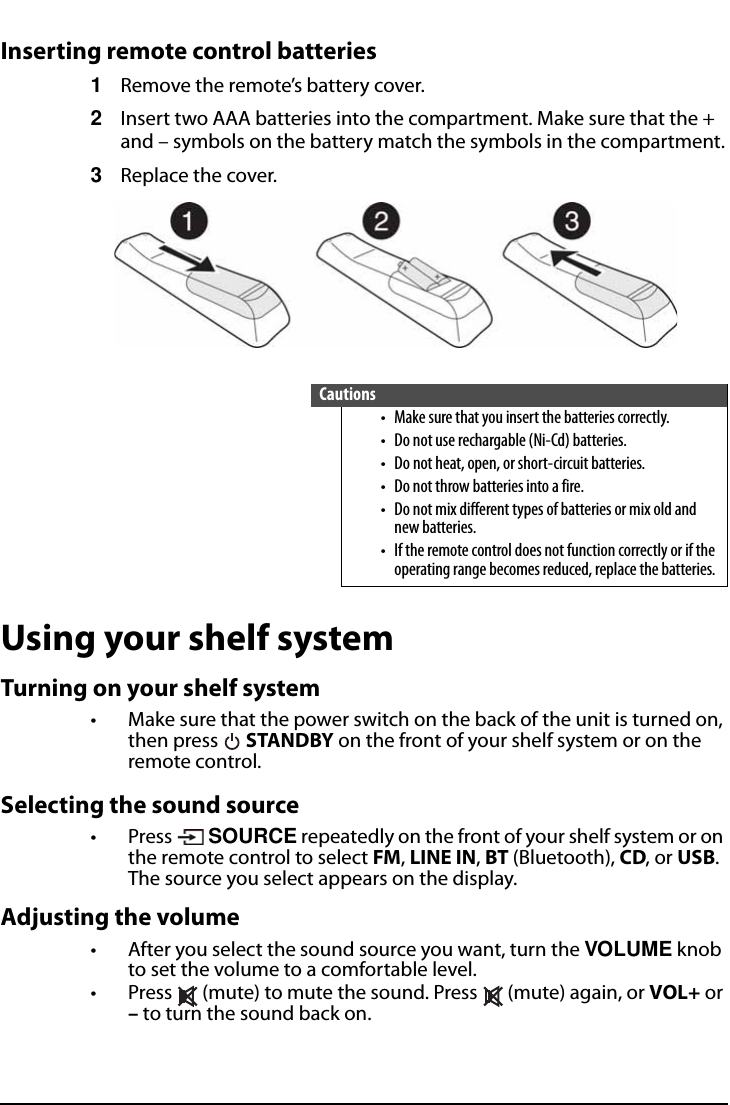 All-In-One Shelf Systemwww.insigniaproducts.comInserting remote control batteries1Remove the remote’s battery cover.2Insert two AAA batteries into the compartment. Make sure that the + and – symbols on the battery match the symbols in the compartment.3Replace the cover.Using your shelf systemTurning on your shelf system• Make sure that the power switch on the back of the unit is turned on, then press   STANDBY on the front of your shelf system or on the remote control. Selecting the sound source• Press  SOURCE repeatedly on the front of your shelf system or on the remote control to select FM, LINE IN, BT (Bluetooth), CD, or USB. The source you select appears on the display.Adjusting the volume• After you select the sound source you want, turn the VOLUME knob to set the volume to a comfortable level. • Press   (mute) to mute the sound. Press   (mute) again, or VOL+ or – to turn the sound back on.Cautions• Make sure that you insert the batteries correctly.• Do not use rechargable (Ni-Cd) batteries.• Do not heat, open, or short-circuit batteries.• Do not throw batteries into a fire.• Do not mix different types of batteries or mix old and new batteries.• If the remote control does not function correctly or if the operating range becomes reduced, replace the batteries.