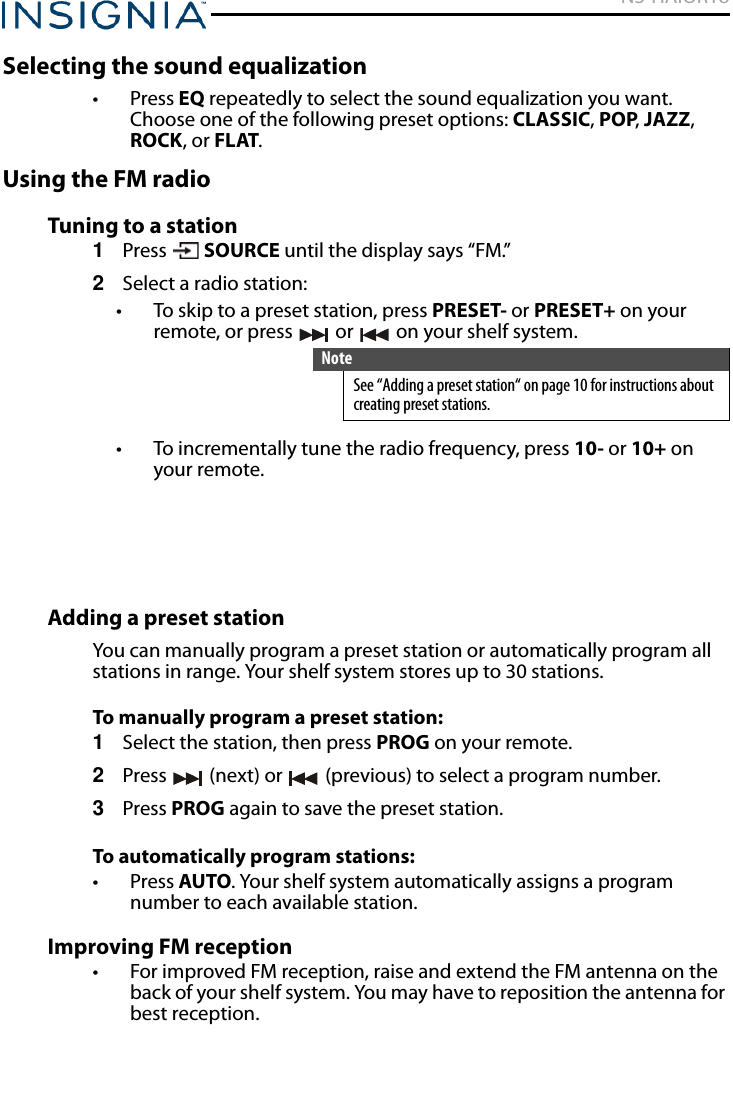 NS-HAIOR18www.insigniaproducts.comSelecting the sound equalization• Press EQ repeatedly to select the sound equalization you want. Choose one of the following preset options: CLASSIC, POP, JAZZ, ROCK, or FLAT.Using the FM radioTuning to a station1Press  SOURCE until the display says “FM.”2Select a radio station:• To skip to a preset station, press PRESET- or PRESET+ on your remote, or press   or   on your shelf system.• To incrementally tune the radio frequency, press 10- or 10+ on your remote.Adding a preset stationYou can manually program a preset station or automatically program all stations in range. Your shelf system stores up to 30 stations.To manually program a preset station:1Select the station, then press PROG on your remote.2Press   (next) or   (previous) to select a program number.3Press PROG again to save the preset station.To automatically program stations:• Press AUTO. Your shelf system automatically assigns a program number to each available station.Improving FM reception• For improved FM reception, raise and extend the FM antenna on the back of your shelf system. You may have to reposition the antenna for best reception.NoteSee “Adding a preset station“ on page 10 for instructions about creating preset stations.