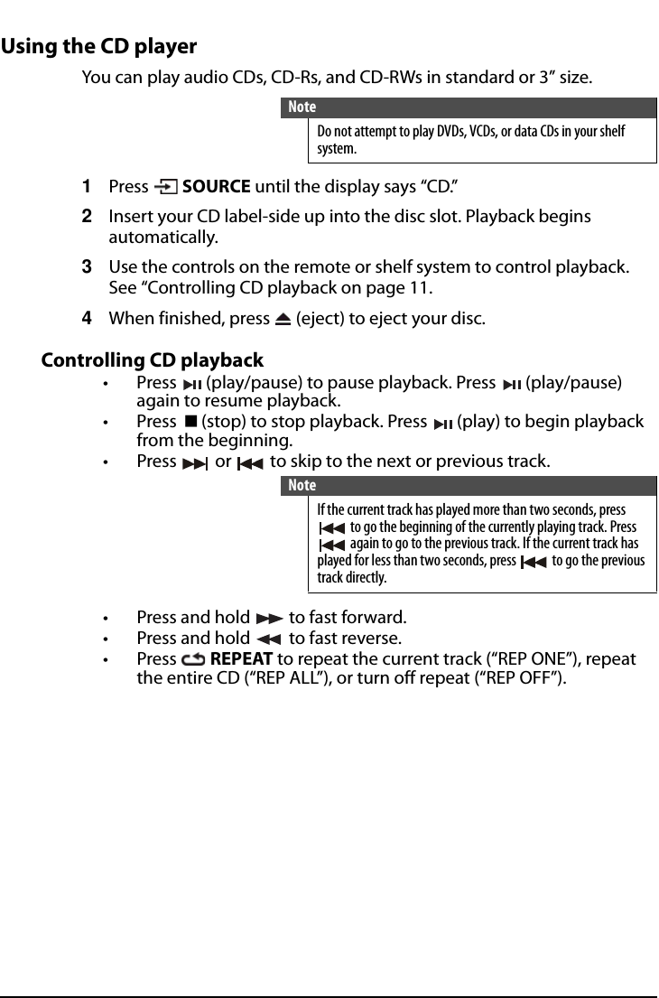 All-In-One Shelf Systemwww.insigniaproducts.comUsing the CD playerYou can play audio CDs, CD-Rs, and CD-RWs in standard or 3” size.1Press  SOURCE until the display says “CD.”2Insert your CD label-side up into the disc slot. Playback begins automatically.3Use the controls on the remote or shelf system to control playback. See “Controlling CD playback on page 11.4When finished, press   (eject) to eject your disc.Controlling CD playback• Press   (play/pause) to pause playback. Press   (play/pause) again to resume playback.•Press (stop) to stop playback. Press   (play) to begin playback from the beginning.• Press   or   to skip to the next or previous track.• Press and hold   to fast forward.• Press and hold   to fast reverse.•Press  REPEAT to repeat the current track (“REP ONE”), repeat the entire CD (“REP ALL”), or turn off repeat (“REP OFF”).NoteDo not attempt to play DVDs, VCDs, or data CDs in your shelf system.NoteIf the current track has played more than two seconds, press  to go the beginning of the currently playing track. Press  again to go to the previous track. If the current track has played for less than two seconds, press   to go the previous track directly.
