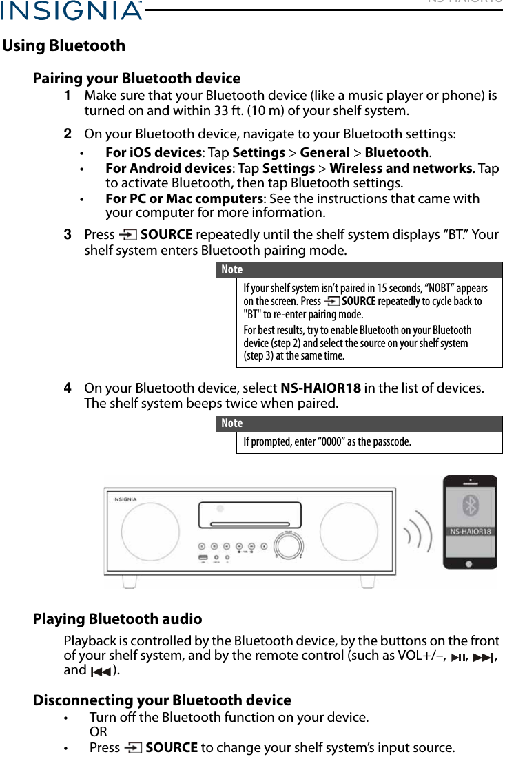 NS-HAIOR18www.insigniaproducts.comUsing BluetoothPairing your Bluetooth device1Make sure that your Bluetooth device (like a music player or phone) is turned on and within 33 ft. (10 m) of your shelf system.2On your Bluetooth device, navigate to your Bluetooth settings:•For iOS devices: Tap Settings &gt; General &gt; Bluetooth.•For Android devices: Tap Settings &gt; Wireless and networks. Tap to activate Bluetooth, then tap Bluetooth settings.•For PC or Mac computers: See the instructions that came with your computer for more information.3Press  SOURCE repeatedly until the shelf system displays “BT.” Your shelf system enters Bluetooth pairing mode.4On your Bluetooth device, select NS-HAIOR18 in the list of devices. The shelf system beeps twice when paired.Playing Bluetooth audioPlayback is controlled by the Bluetooth device, by the buttons on the front of your shelf system, and by the remote control (such as VOL+/–, , , and ).Disconnecting your Bluetooth device• Turn off the Bluetooth function on your device.OR• Press  SOURCE to change your shelf system’s input source.NoteIf your shelf system isn’t paired in 15 seconds, “NOBT” appears on the screen. Press   SOURCE repeatedly to cycle back to &quot;BT&quot; to re-enter pairing mode. For best results, try to enable Bluetooth on your Bluetooth device (step 2) and select the source on your shelf system (step 3) at the same time.NoteIf prompted, enter “0000” as the passcode.