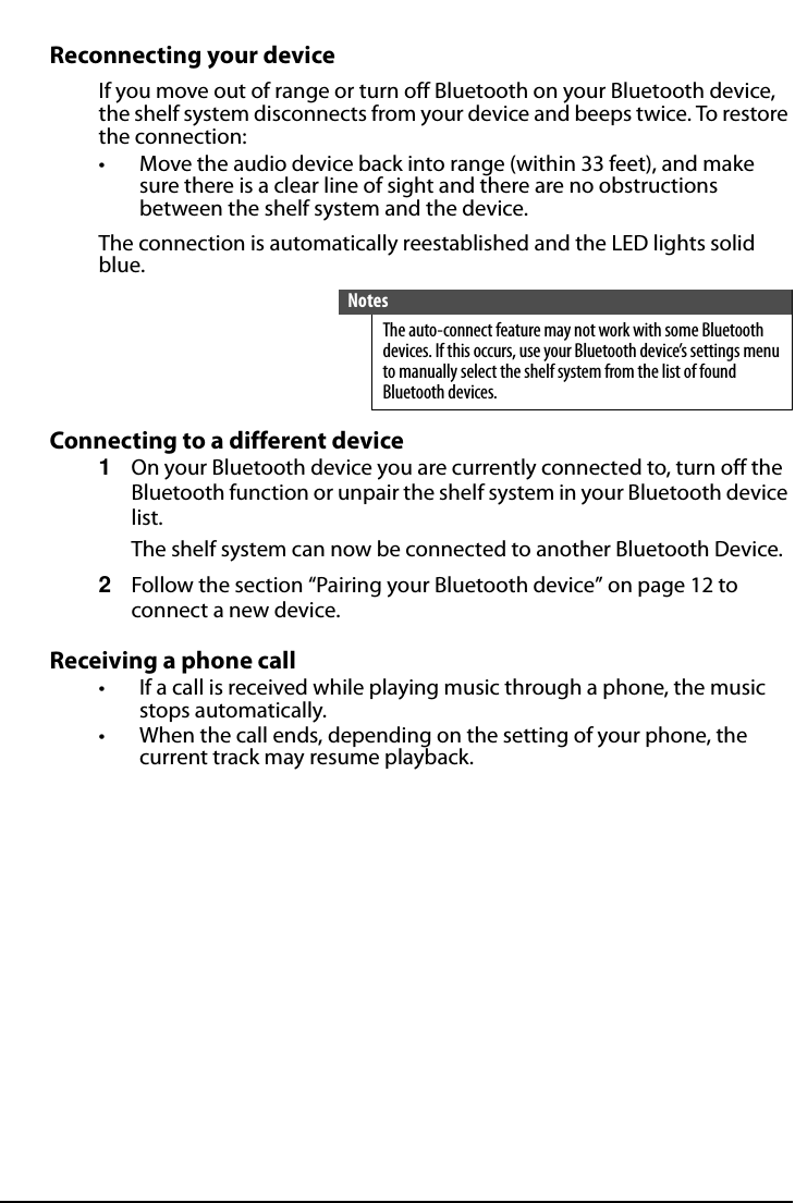 All-In-One Shelf Systemwww.insigniaproducts.comReconnecting your deviceIf you move out of range or turn off Bluetooth on your Bluetooth device, the shelf system disconnects from your device and beeps twice. To restore the connection:• Move the audio device back into range (within 33 feet), and make sure there is a clear line of sight and there are no obstructions between the shelf system and the device.The connection is automatically reestablished and the LED lights solid blue.Connecting to a different device1On your Bluetooth device you are currently connected to, turn off the Bluetooth function or unpair the shelf system in your Bluetooth device list.The shelf system can now be connected to another Bluetooth Device.2Follow the section “Pairing your Bluetooth device” on page 12 to connect a new device.Receiving a phone call• If a call is received while playing music through a phone, the music stops automatically.• When the call ends, depending on the setting of your phone, the current track may resume playback.NotesThe auto-connect feature may not work with some Bluetooth devices. If this occurs, use your Bluetooth device’s settings menu to manually select the shelf system from the list of found Bluetooth devices.