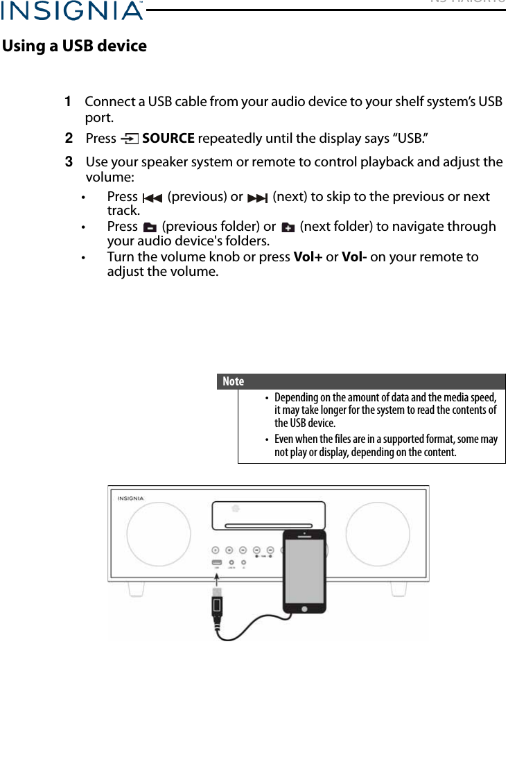 NS-HAIOR18www.insigniaproducts.comUsing a USB device1Connect a USB cable from your audio device to your shelf system’s USB port.2Press  SOURCE repeatedly until the display says “USB.”3Use your speaker system or remote to control playback and adjust the volume:• Press   (previous) or   (next) to skip to the previous or next track.• Press   (previous folder) or   (next folder) to navigate through your audio device&apos;s folders.• Turn the volume knob or press Vol+ or Vol- on your remote to adjust the volume.Note• Depending on the amount of data and the media speed, it may take longer for the system to read the contents of the USB device.• Even when the files are in a supported format, some may not play or display, depending on the content.