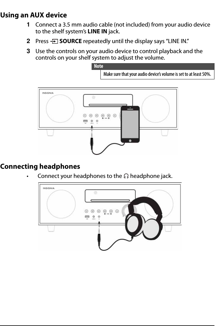 All-In-One Shelf Systemwww.insigniaproducts.comUsing an AUX device1Connect a 3.5 mm audio cable (not included) from your audio device to the shelf system’s LINE IN jack.2Press  SOURCE repeatedly until the display says “LINE IN.”3Use the controls on your audio device to control playback and the controls on your shelf system to adjust the volume.Connecting headphones• Connect your headphones to the   headphone jack.NoteMake sure that your audio device’s volume is set to at least 50%.